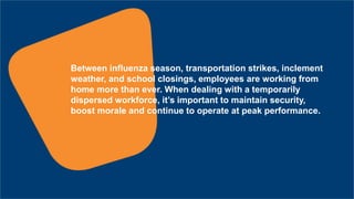 Between influenza season, transportation strikes, inclement
weather, and school closings, employees are working from
home more than ever. When dealing with a temporarily
dispersed workforce, it’s important to maintain security,
boost morale and continue to operate at peak performance.
 