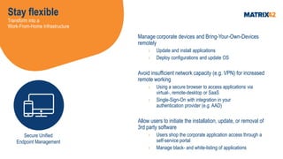 Stay flexible
Transform into a
Work-From-Home Infrastructure
Manage corporate devices and Bring-Your-Own-Devices
remotely
› Update and install applications
› Deploy configurations and update OS
Avoid insufficient network capacity (e.g. VPN) for increased
remote working
› Using a secure browser to access applications via
virtual-, remote-desktop or SaaS
› Single-Sign-On with integration in your
authentication provider (e.g. AAD)
Allow users to initiate the installation, update, or removal of
3rd party software
› Users shop the corporate application access through a
self-service portal
› Manage black- and white-listing of applications
Secure Unified
Endpoint Management
 