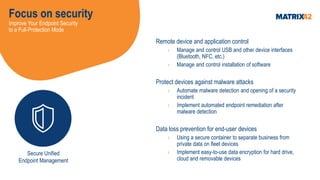 Focus on security
Improve Your Endpoint Security
to a Full-Protection Mode
Remote device and application control
› Manage and control USB and other device interfaces
(Bluetooth, NFC, etc.)
› Manage and control installation of software
Protect devices against malware attacks
› Automate malware detection and opening of a security
incident
› Implement automated endpoint remediation after
malware detection
Data loss prevention for end-user devices
› Using a secure container to separate business from
private data on fleet devices
› Implement easy-to-use data encryption for hard drive,
cloud and removable devices
Secure Unified
Endpoint Management
 