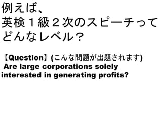 例えば、
英検１級２次のスピーチって
どんなレベル？
【Question】(こんな問題が出題されます)
Are large corporations solely
interested in generating profits?
 