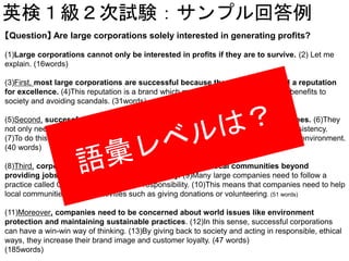 英検１級２次試験：サンプル回答例
【Question】 Are large corporations solely interested in generating profits?
(1)Large corporations cannot only be interested in profits if they are to survive. (2) Let me
explain. (16words)
(3)First, most large corporations are successful because they have developed a reputation
for excellence. (4)This reputation is a brand which must be protected by providing benefits to
society and avoiding scandals. (31words)
(5)Second, successful corporations need high-quality management and employees. (6)They
not only need to attract quality workers, but they must also keep them to maintain consistency.
(7)To do this, they must offer good working conditions and maintain a positive working environment.
(40 words)
(8)Third, corporations often play important roles in their local communities beyond
providing jobs and boosting the local economy. (9)Many large companies need to follow a
practice called CSR, or corporate social responsibility. (10)This means that companies need to help
local communities through activities such as giving donations or volunteering. (51 words)
(11)Moreover, companies need to be concerned about world issues like environment
protection and maintaining sustainable practices. (12)In this sense, successful corporations
can have a win-win way of thinking. (13)By giving back to society and acting in responsible, ethical
ways, they increase their brand image and customer loyalty. (47 words)
(185words)
 