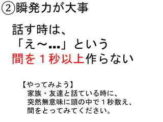 ②瞬発力が大事
話す時は、
「え～…」という
間を１秒以上作らない
【やってみよう】
家族・友達と話ている時に、
突然無意味に頭の中で１秒数え、
間をとってみてください。
 