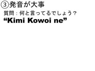 ③発音が大事
質問：何と言ってるでしょう？
“Kimi Kowoi ne”
 