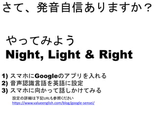 さて、発音自信ありますか？
やってみよう
Night, Light & Right
1) スマホにGoogleのアプリを入れる
2) 音声認識言語を英語に設定
3) スマホに向かって話しかけてみる
設定の詳細は下記URLも参照ください
https://www.valueenglish.com/blog/google-sensei/
 