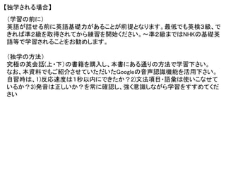 【独学される場合】
（学習の前に）
英語が話せる前に英語基礎力があることが前提となります。最低でも英検３級、で
きれば準２級を取得されてから練習を開始ください。～準２級まではNHKの基礎英
語等で学習されることをお勧めします。
（独学の方法）
究極の英会話(上・下）の書籍を購入し、本書にある通りの方法で学習下さい。
なお、本資料でもご紹介させていただいたGoogleの音声認識機能を活用下さい。
自習時は、1)反応速度は１秒以内にできたか？2)文法項目・語彙は使いこなせて
いるか？3)発音は正しいか？を常に確認し、強く意識しながら学習をすすめてくだ
さい
 