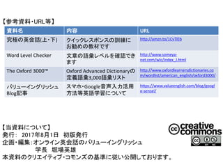 【参考資料・URL等】
【当資料について】
発行： 2017年8月1日 初版発行
企画・編集：オンライン英会話のバリューイングリッシュ
学長 堀場英雄
本資料のクリエイティブ・コモンズの基準に従い公開しております。
資料名 内容 URL
究極の英会話(上・下) クイックレスポンスの訓練に
お勧めの教材です
http://amzn.to/1CvTlEb
Word Level Checker 文章の語彙レベルを確認でき
ます
http://www.someya-
net.com/wlc/index_J.html
The Oxford 3000™ Oxford Advanced Dictionaryの
定義語彙3,000語彙リスト
http://www.oxfordlearnersdictionaries.co
m/wordlist/american_english/oxford3000/
バリューイングリッシュ
Blog記事
スマホ・Google音声入力活用
方法等英語学習について
https://www.valueenglish.com/blog/googl
e-sensei/
 