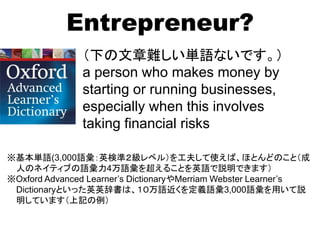 Entrepreneur?
（下の文章難しい単語ないです。）
a person who makes money by
starting or running businesses,
especially when this involves
taking financial risks
※基本単語(3,000語彙：英検準２級レベル）を工夫して使えば、ほとんどのこと（成
人のネイティブの語彙力4万語彙を超えることを英語で説明できます）
※Oxford Advanced Learner’s DictionaryやMerriam Webster Learner’s
Dictionaryといった英英辞書は、１０万語近くを定義語彙3,000語彙を用いて説
明しています（上記の例）
 