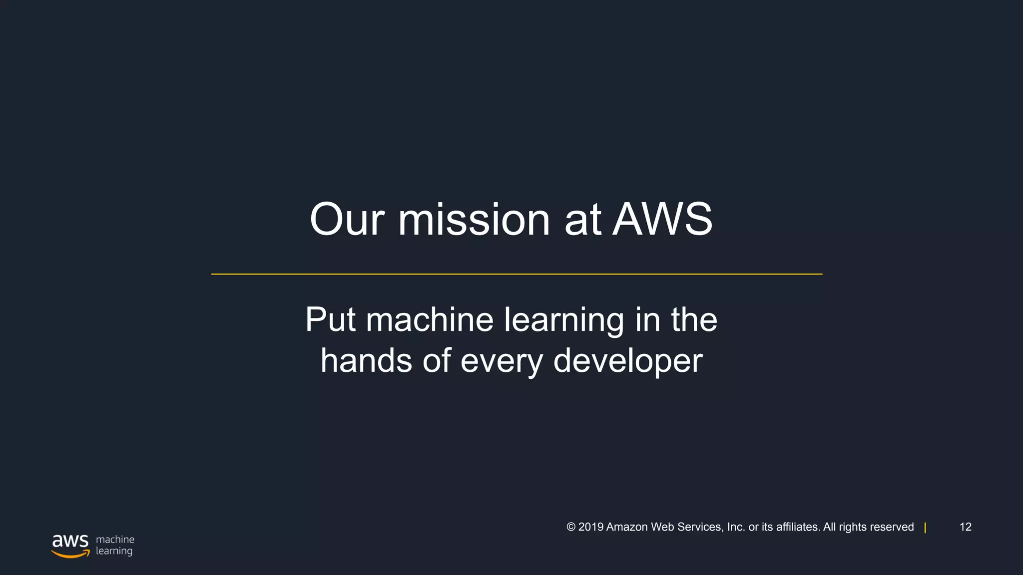 12© 2019 Amazon Web Services, Inc. or its affiliates. All rights reserved |
Our mission at AWS
Put machine learning in the
hands of every developer
 