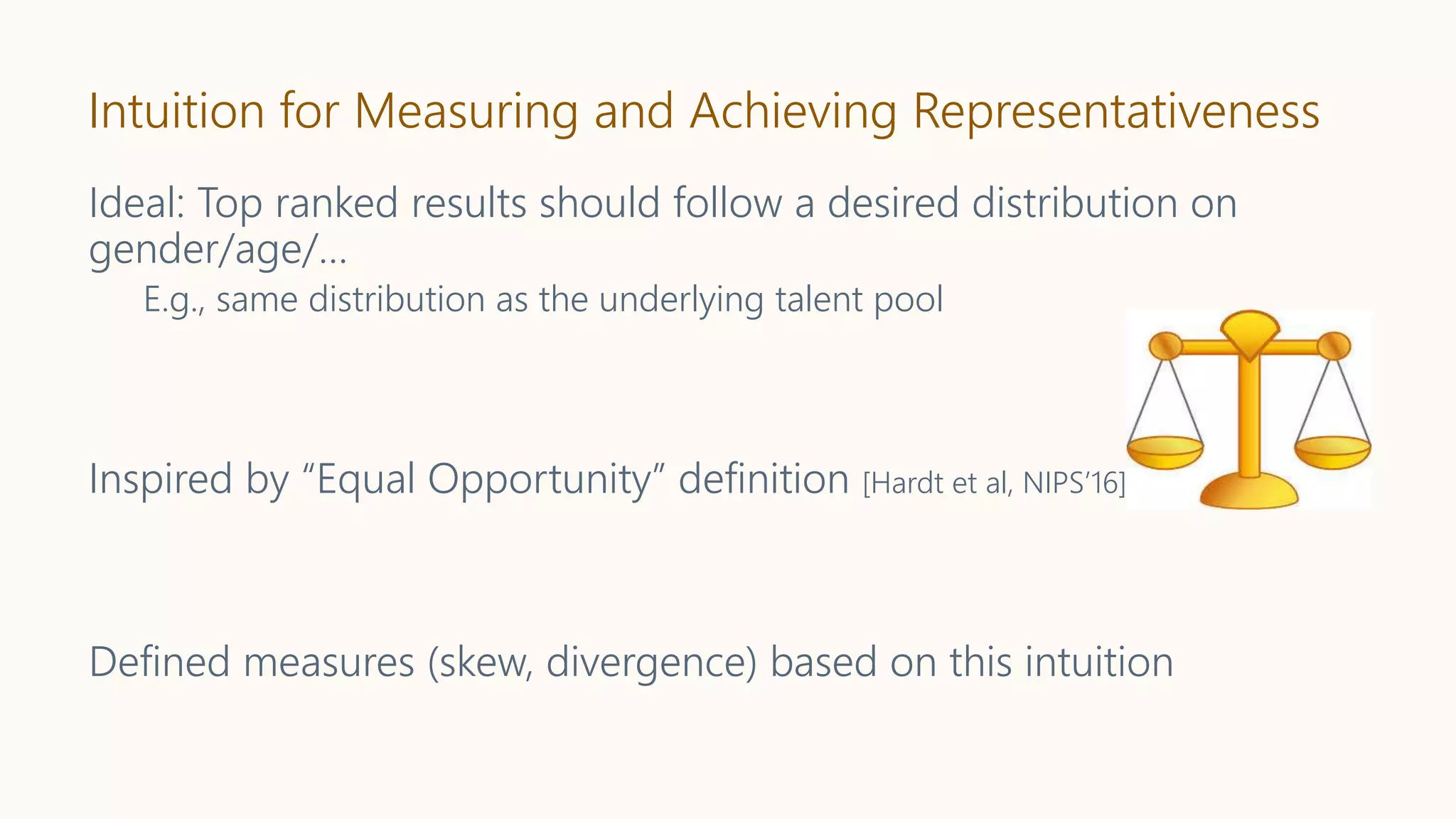 Intuition for Measuring and Achieving Representativeness
Ideal: Top ranked results should follow a desired distribution on
gender/age/…
E.g., same distribution as the underlying talent pool
Inspired by “Equal Opportunity” definition [Hardt et al, NIPS’16]
Defined measures (skew, divergence) based on this intuition
 