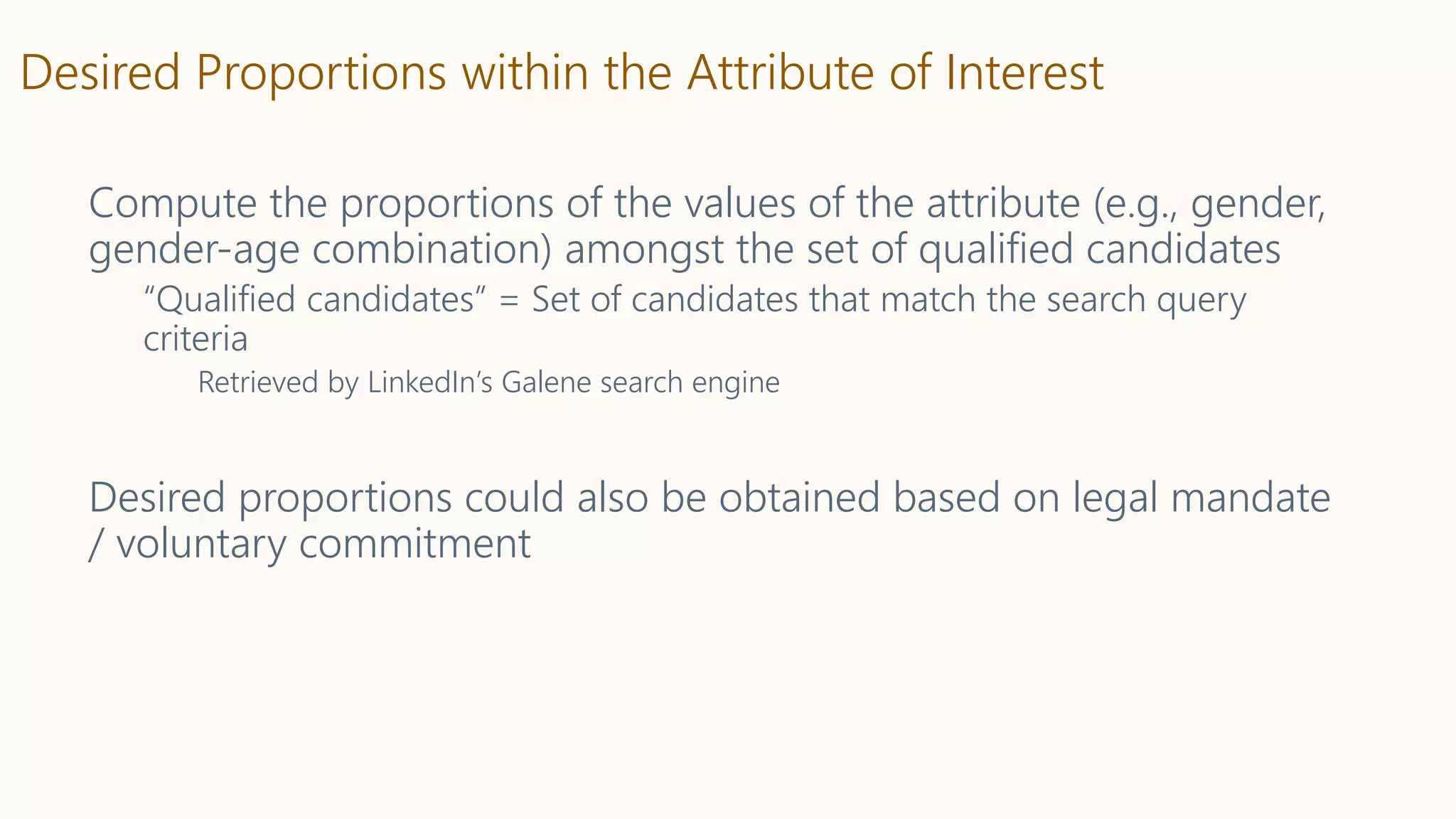 Desired Proportions within the Attribute of Interest
Compute the proportions of the values of the attribute (e.g., gender,
gender-age combination) amongst the set of qualified candidates
“Qualified candidates” = Set of candidates that match the search query
criteria
Retrieved by LinkedIn’s Galene search engine
Desired proportions could also be obtained based on legal mandate
/ voluntary commitment
 