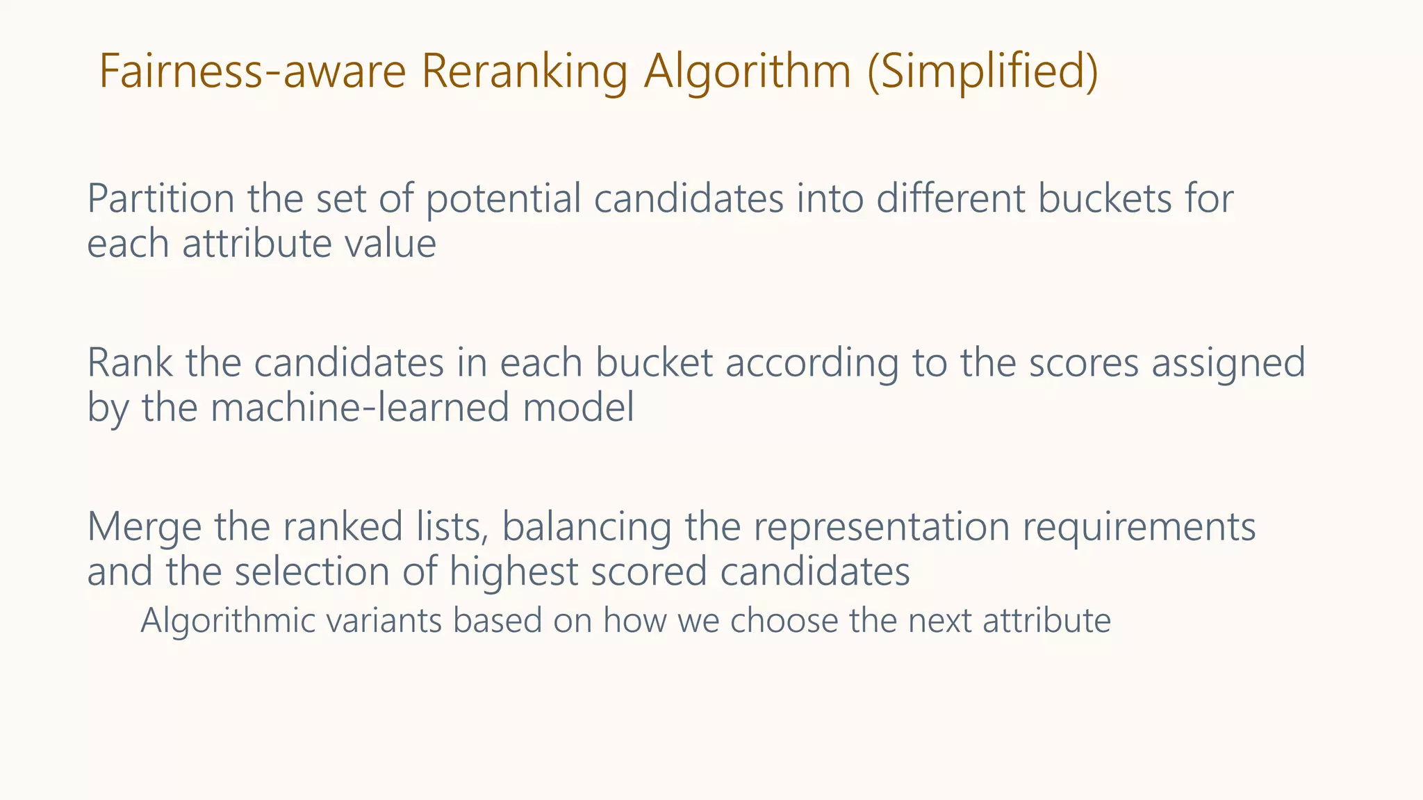 Fairness-aware Reranking Algorithm (Simplified)
Partition the set of potential candidates into different buckets for
each attribute value
Rank the candidates in each bucket according to the scores assigned
by the machine-learned model
Merge the ranked lists, balancing the representation requirements
and the selection of highest scored candidates
Algorithmic variants based on how we choose the next attribute
 