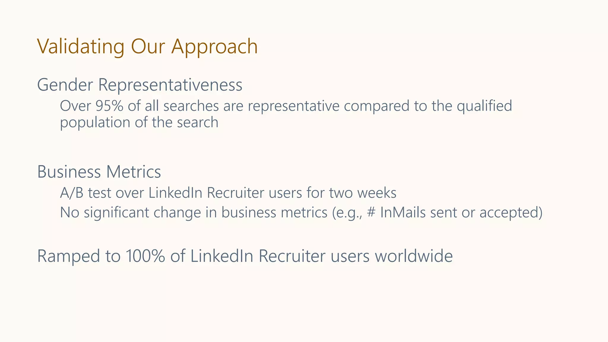 Validating Our Approach
Gender Representativeness
Over 95% of all searches are representative compared to the qualified
population of the search
Business Metrics
A/B test over LinkedIn Recruiter users for two weeks
No significant change in business metrics (e.g., # InMails sent or accepted)
Ramped to 100% of LinkedIn Recruiter users worldwide
 