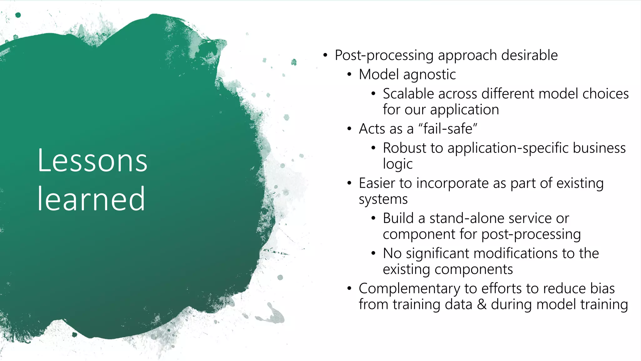 Lessons
learned
• Post-processing approach desirable
• Model agnostic
• Scalable across different model choices
for our application
• Acts as a “fail-safe”
• Robust to application-specific business
logic
• Easier to incorporate as part of existing
systems
• Build a stand-alone service or
component for post-processing
• No significant modifications to the
existing components
• Complementary to efforts to reduce bias
from training data & during model training
 