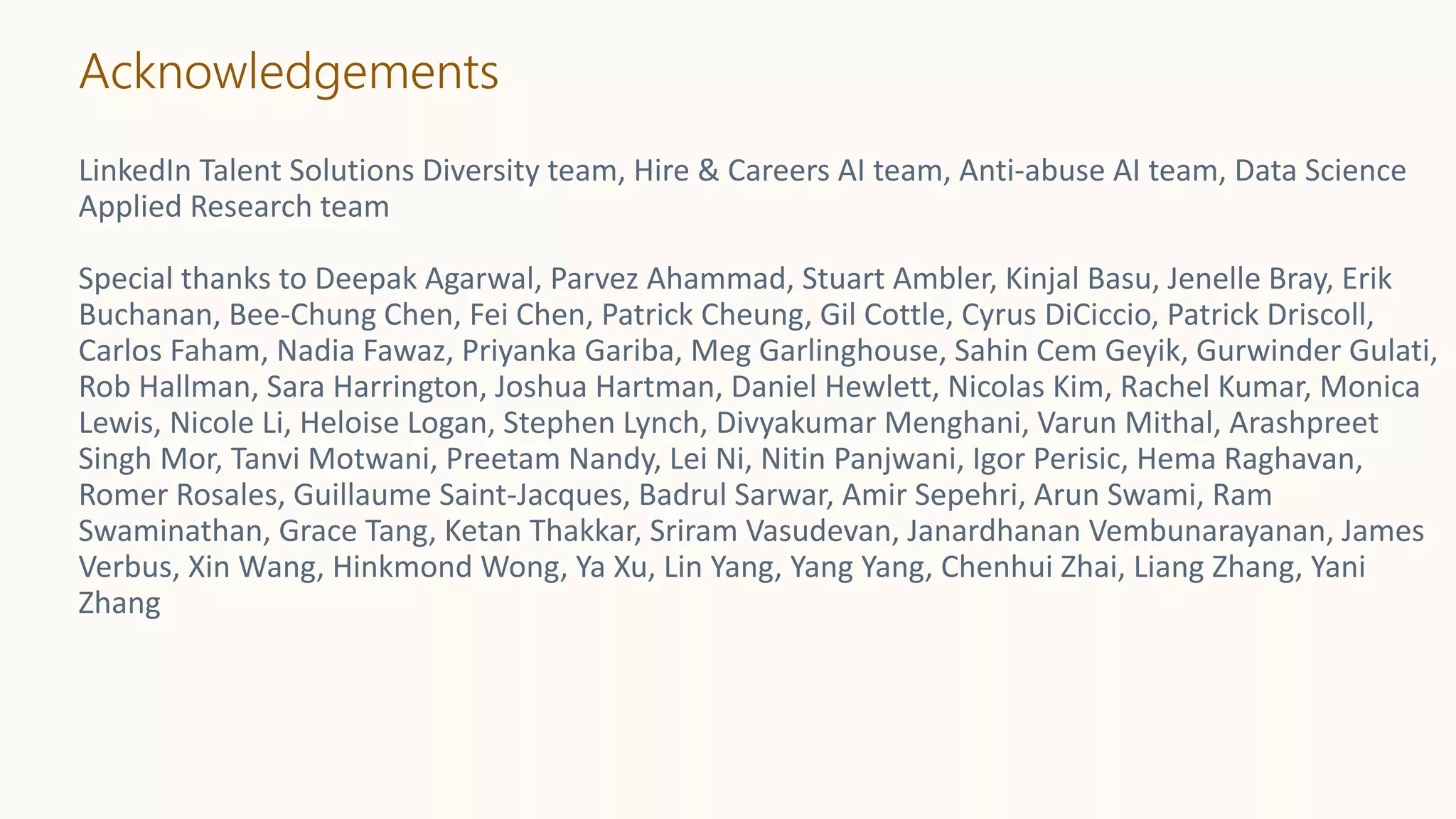 Acknowledgements
LinkedIn Talent Solutions Diversity team, Hire & Careers AI team, Anti-abuse AI team, Data Science
Applied Research team
Special thanks to Deepak Agarwal, Parvez Ahammad, Stuart Ambler, Kinjal Basu, Jenelle Bray, Erik
Buchanan, Bee-Chung Chen, Fei Chen, Patrick Cheung, Gil Cottle, Cyrus DiCiccio, Patrick Driscoll,
Carlos Faham, Nadia Fawaz, Priyanka Gariba, Meg Garlinghouse, Sahin Cem Geyik, Gurwinder Gulati,
Rob Hallman, Sara Harrington, Joshua Hartman, Daniel Hewlett, Nicolas Kim, Rachel Kumar, Monica
Lewis, Nicole Li, Heloise Logan, Stephen Lynch, Divyakumar Menghani, Varun Mithal, Arashpreet
Singh Mor, Tanvi Motwani, Preetam Nandy, Lei Ni, Nitin Panjwani, Igor Perisic, Hema Raghavan,
Romer Rosales, Guillaume Saint-Jacques, Badrul Sarwar, Amir Sepehri, Arun Swami, Ram
Swaminathan, Grace Tang, Ketan Thakkar, Sriram Vasudevan, Janardhanan Vembunarayanan, James
Verbus, Xin Wang, Hinkmond Wong, Ya Xu, Lin Yang, Yang Yang, Chenhui Zhai, Liang Zhang, Yani
Zhang
 