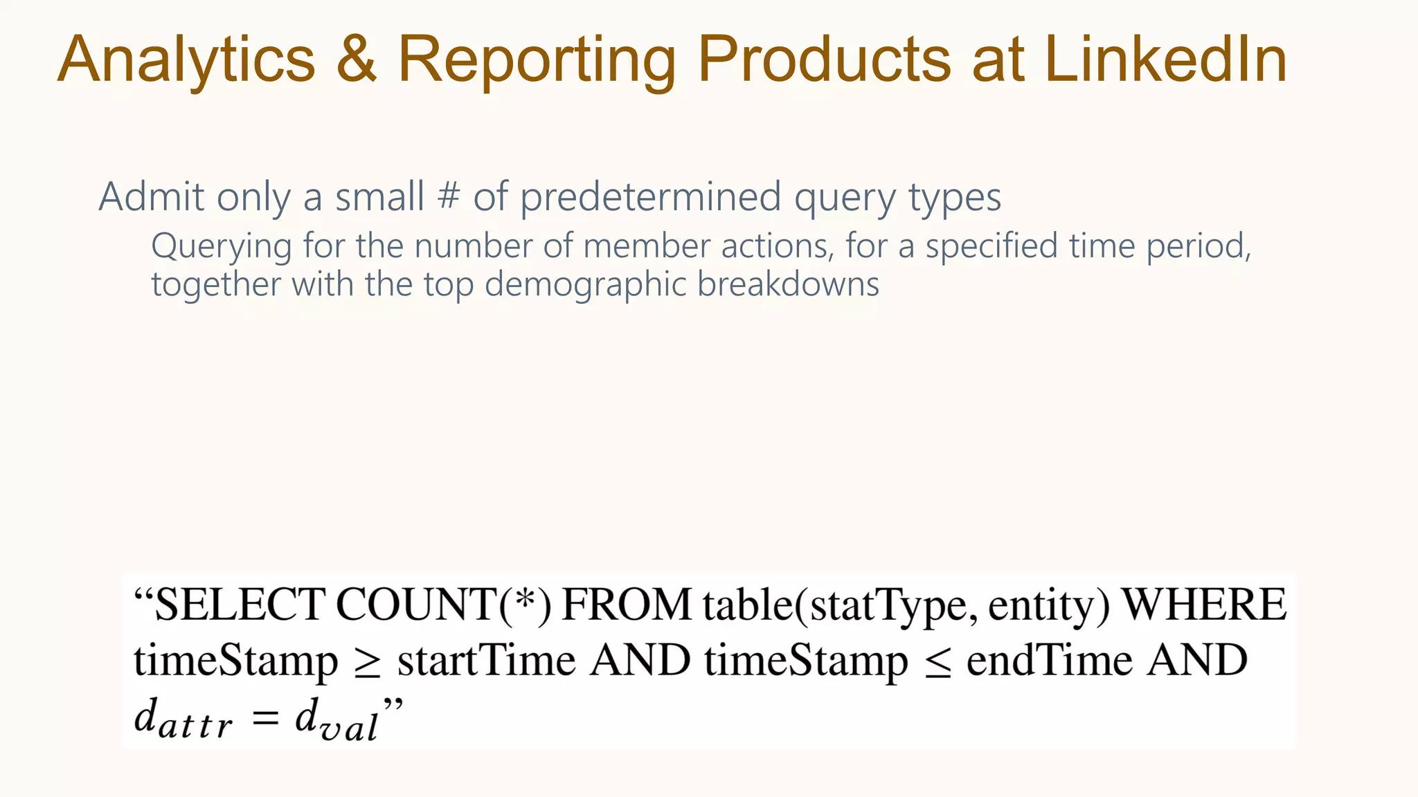 Admit only a small # of predetermined query types
Querying for the number of member actions, for a specified time period,
together with the top demographic breakdowns
Analytics & Reporting Products at LinkedIn
 