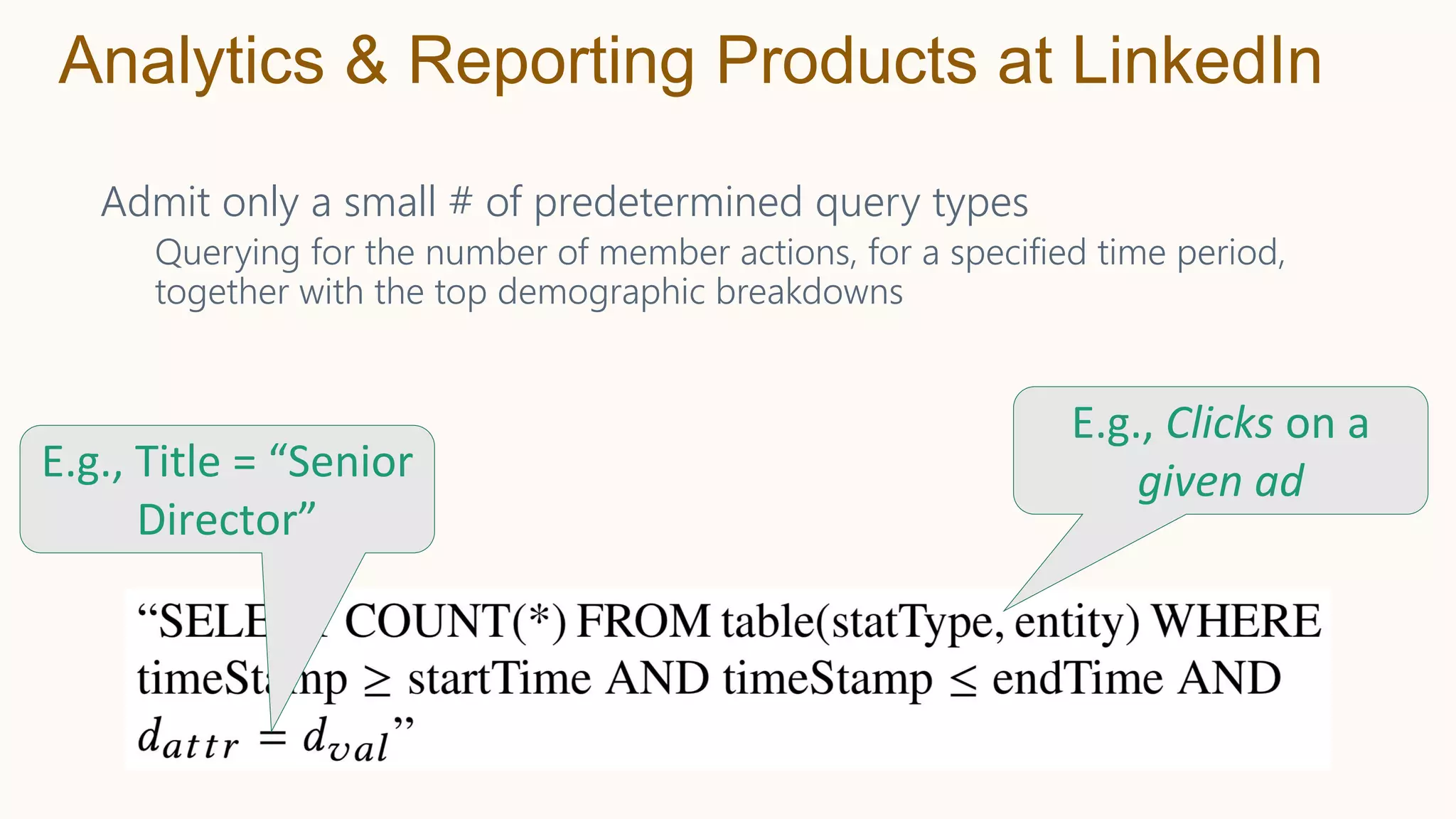 Admit only a small # of predetermined query types
Querying for the number of member actions, for a specified time period,
together with the top demographic breakdowns
Analytics & Reporting Products at LinkedIn
E.g., Title = “Senior
Director”
E.g., Clicks on a
given ad
 