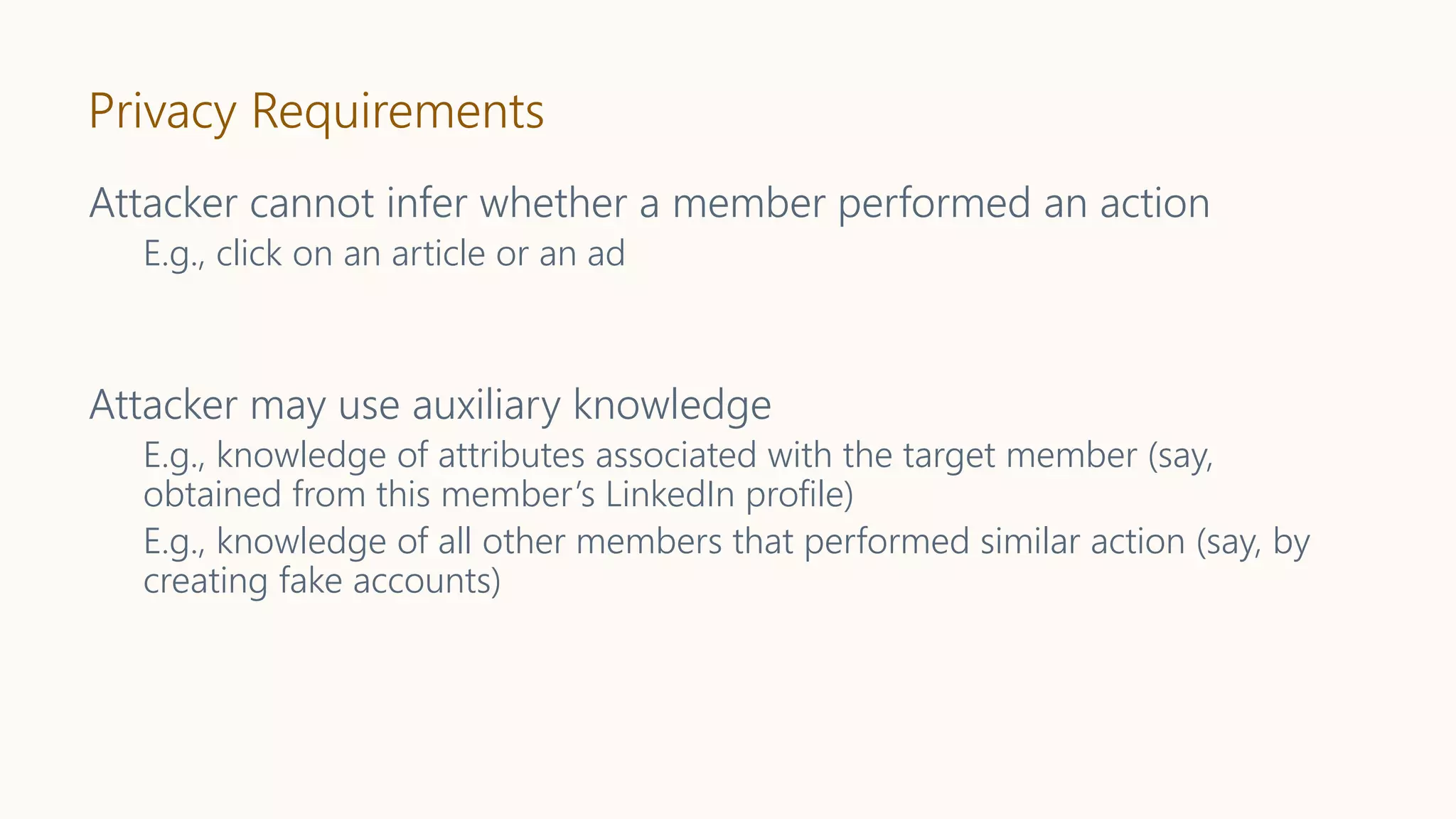 Privacy Requirements
Attacker cannot infer whether a member performed an action
E.g., click on an article or an ad
Attacker may use auxiliary knowledge
E.g., knowledge of attributes associated with the target member (say,
obtained from this member’s LinkedIn profile)
E.g., knowledge of all other members that performed similar action (say, by
creating fake accounts)
 