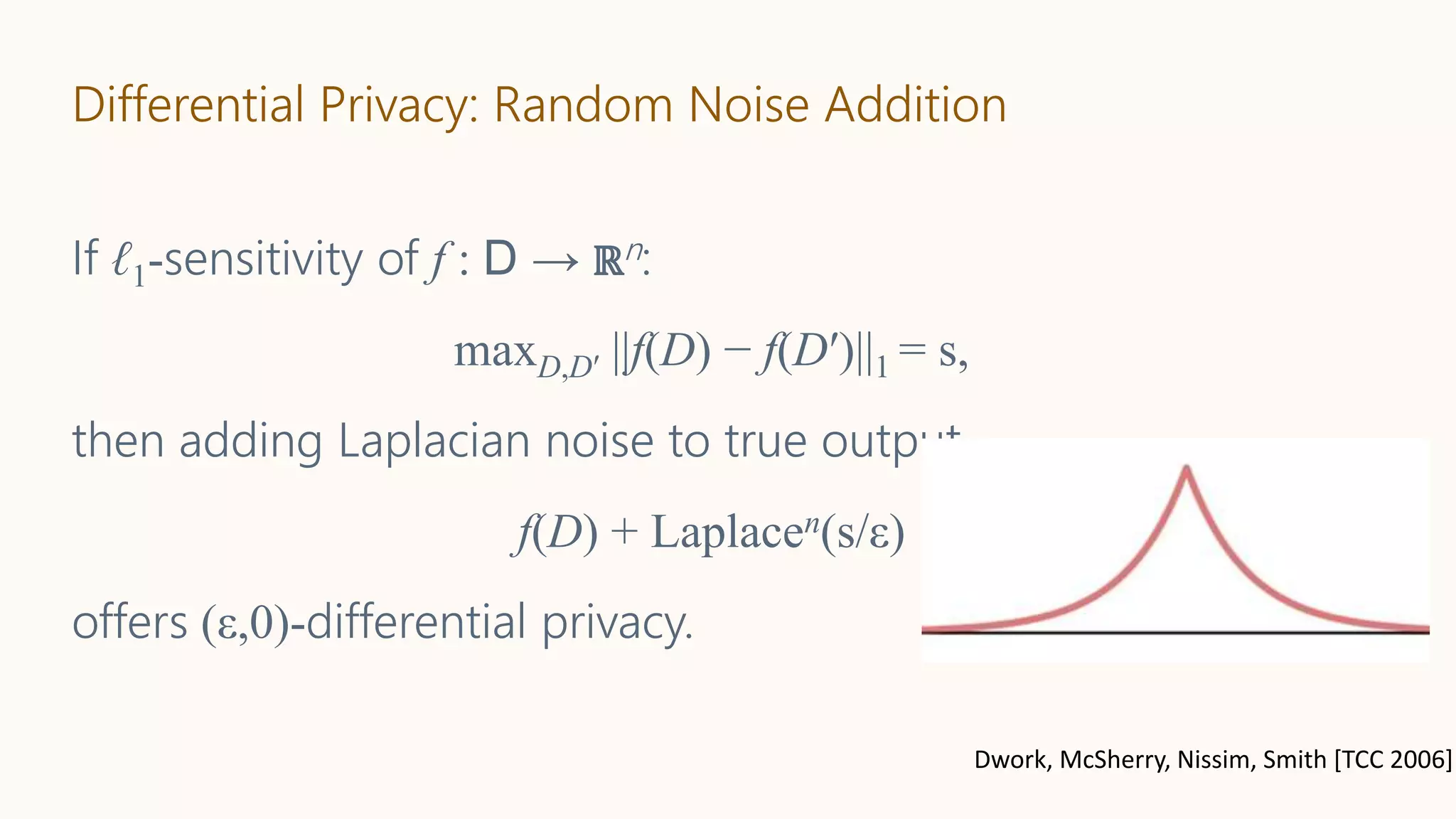 Differential Privacy: Random Noise Addition
If ℓ1-sensitivity of f : D → ℝn:
maxD,D′ ||f(D) − f(D′)||1 = s,
then adding Laplacian noise to true output
f(D) + Laplacen(s/ε)
offers (ε,0)-differential privacy.
Dwork, McSherry, Nissim, Smith [TCC 2006]
 