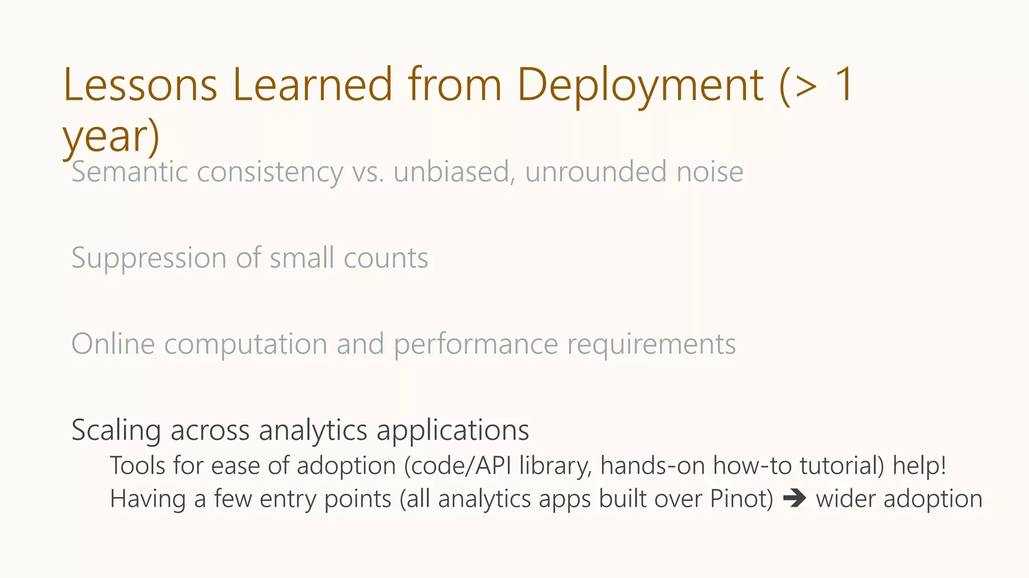 Lessons Learned from Deployment (> 1
year)
Semantic consistency vs. unbiased, unrounded noise
Suppression of small counts
Online computation and performance requirements
Scaling across analytics applications
Tools for ease of adoption (code/API library, hands-on how-to tutorial) help!
Having a few entry points (all analytics apps built over Pinot)  wider adoption
 