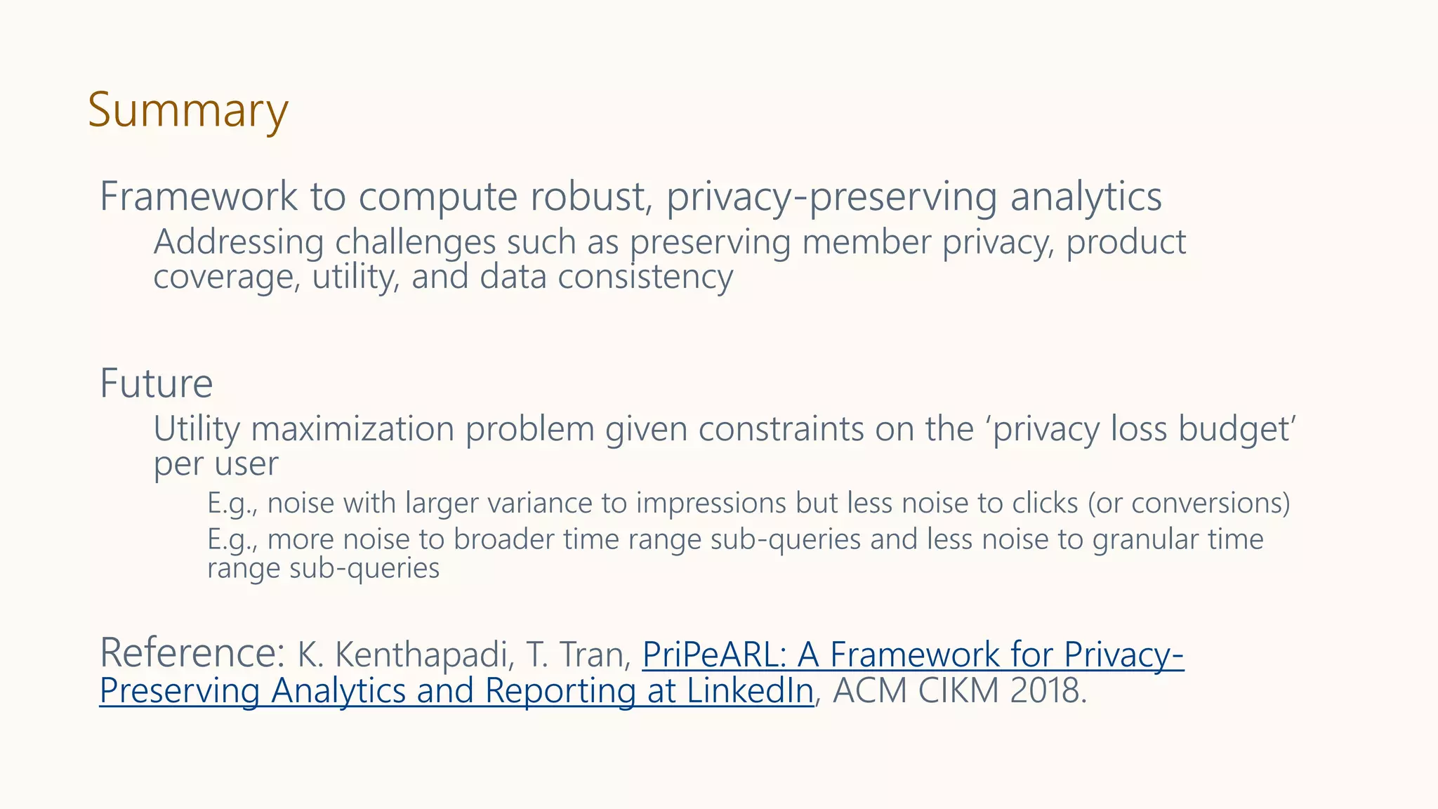 Summary
Framework to compute robust, privacy-preserving analytics
Addressing challenges such as preserving member privacy, product
coverage, utility, and data consistency
Future
Utility maximization problem given constraints on the ‘privacy loss budget’
per user
E.g., noise with larger variance to impressions but less noise to clicks (or conversions)
E.g., more noise to broader time range sub-queries and less noise to granular time
range sub-queries
Reference: K. Kenthapadi, T. Tran, PriPeARL: A Framework for Privacy-
Preserving Analytics and Reporting at LinkedIn, ACM CIKM 2018.
 