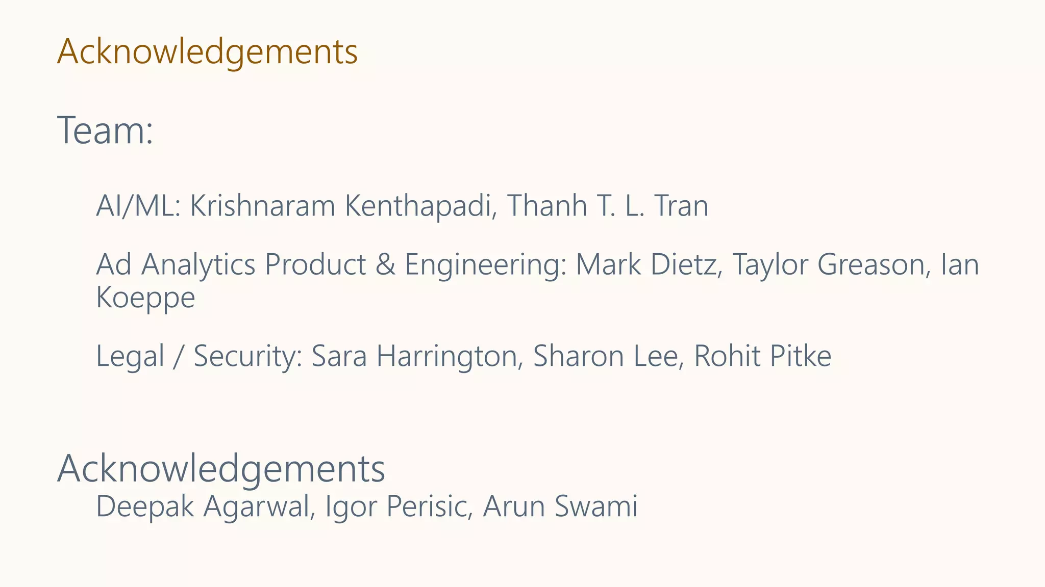 Acknowledgements
Team:
AI/ML: Krishnaram Kenthapadi, Thanh T. L. Tran
Ad Analytics Product & Engineering: Mark Dietz, Taylor Greason, Ian
Koeppe
Legal / Security: Sara Harrington, Sharon Lee, Rohit Pitke
Acknowledgements
Deepak Agarwal, Igor Perisic, Arun Swami
 