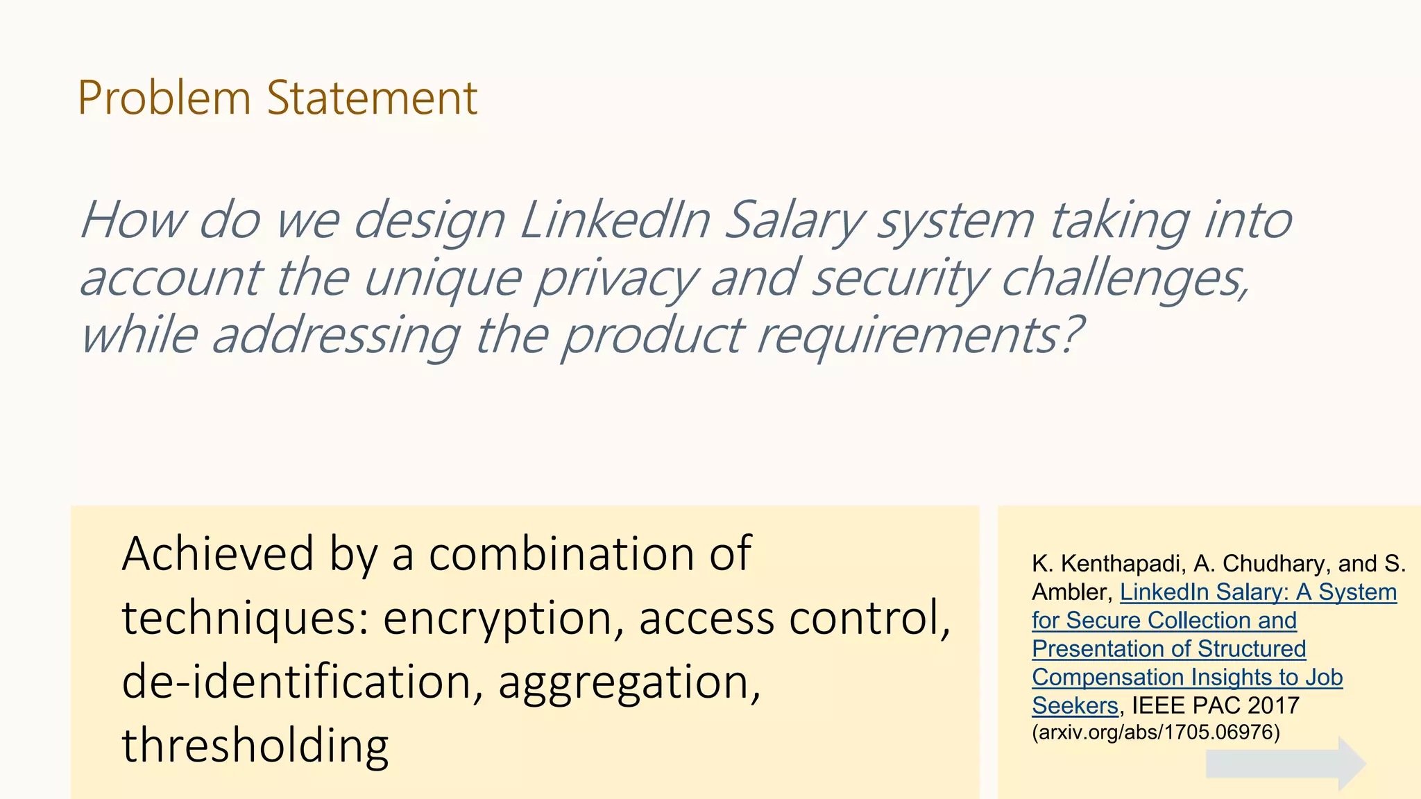 Problem Statement
How do we design LinkedIn Salary system taking into
account the unique privacy and security challenges,
while addressing the product requirements?
K. Kenthapadi, A. Chudhary, and S.
Ambler, LinkedIn Salary: A System
for Secure Collection and
Presentation of Structured
Compensation Insights to Job
Seekers, IEEE PAC 2017
(arxiv.org/abs/1705.06976)
 