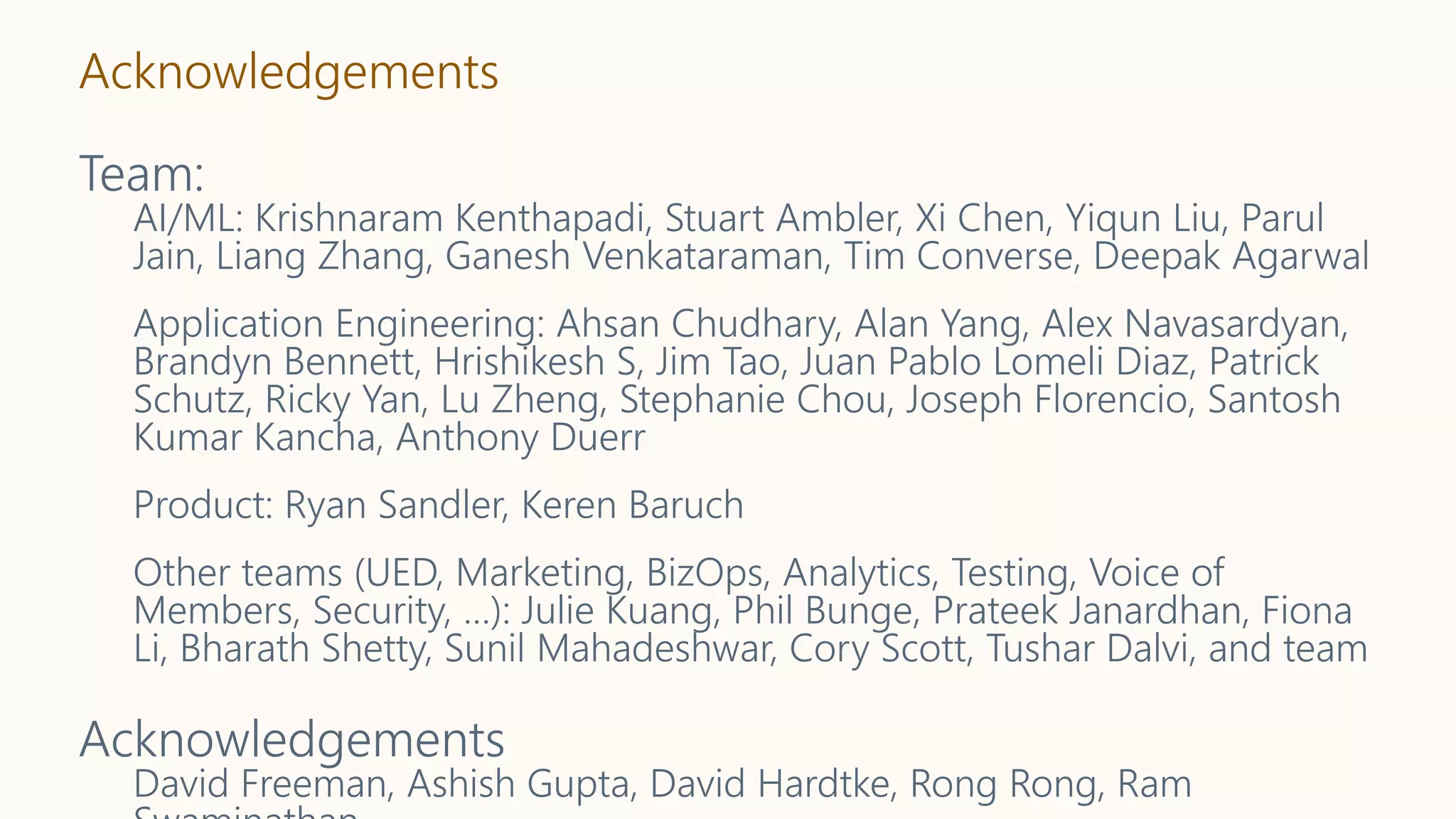 Acknowledgements
Team:
AI/ML: Krishnaram Kenthapadi, Stuart Ambler, Xi Chen, Yiqun Liu, Parul
Jain, Liang Zhang, Ganesh Venkataraman, Tim Converse, Deepak Agarwal
Application Engineering: Ahsan Chudhary, Alan Yang, Alex Navasardyan,
Brandyn Bennett, Hrishikesh S, Jim Tao, Juan Pablo Lomeli Diaz, Patrick
Schutz, Ricky Yan, Lu Zheng, Stephanie Chou, Joseph Florencio, Santosh
Kumar Kancha, Anthony Duerr
Product: Ryan Sandler, Keren Baruch
Other teams (UED, Marketing, BizOps, Analytics, Testing, Voice of
Members, Security, …): Julie Kuang, Phil Bunge, Prateek Janardhan, Fiona
Li, Bharath Shetty, Sunil Mahadeshwar, Cory Scott, Tushar Dalvi, and team
Acknowledgements
David Freeman, Ashish Gupta, David Hardtke, Rong Rong, Ram
 