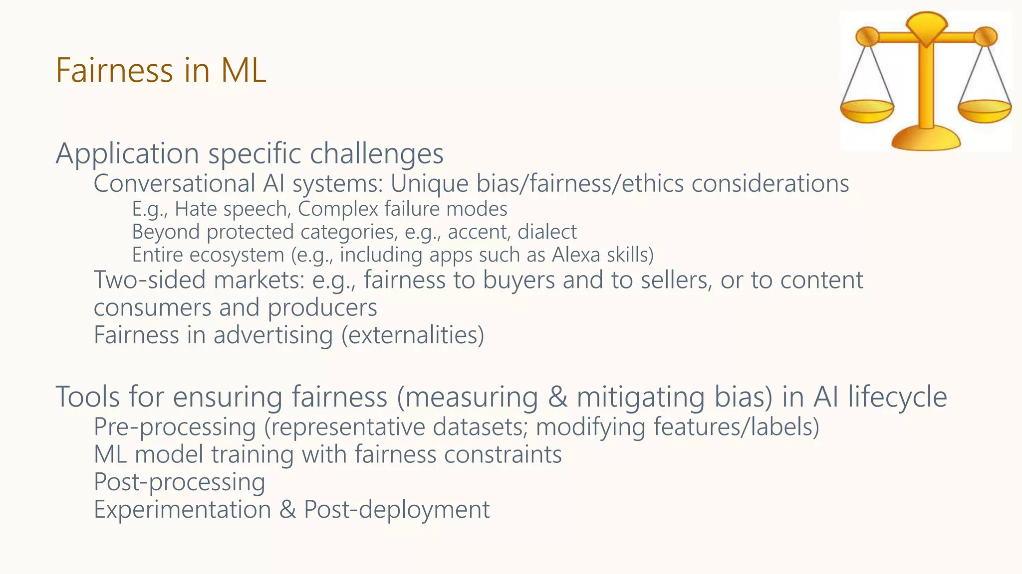 Fairness in ML
Application specific challenges
Conversational AI systems: Unique bias/fairness/ethics considerations
E.g., Hate speech, Complex failure modes
Beyond protected categories, e.g., accent, dialect
Entire ecosystem (e.g., including apps such as Alexa skills)
Two-sided markets: e.g., fairness to buyers and to sellers, or to content
consumers and producers
Fairness in advertising (externalities)
Tools for ensuring fairness (measuring & mitigating bias) in AI lifecycle
Pre-processing (representative datasets; modifying features/labels)
ML model training with fairness constraints
Post-processing
Experimentation & Post-deployment
 