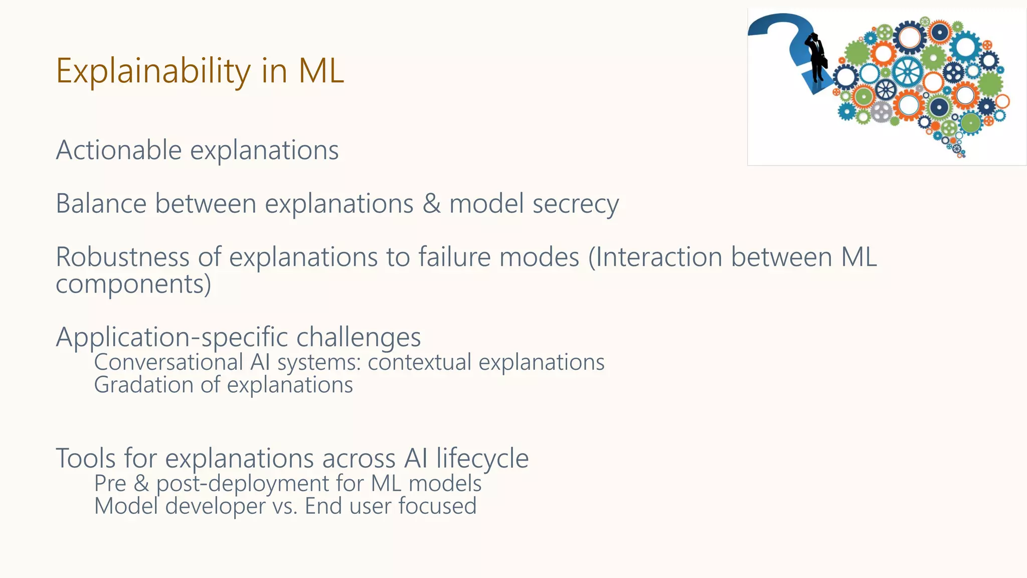 Explainability in ML
Actionable explanations
Balance between explanations & model secrecy
Robustness of explanations to failure modes (Interaction between ML
components)
Application-specific challenges
Conversational AI systems: contextual explanations
Gradation of explanations
Tools for explanations across AI lifecycle
Pre & post-deployment for ML models
Model developer vs. End user focused
 