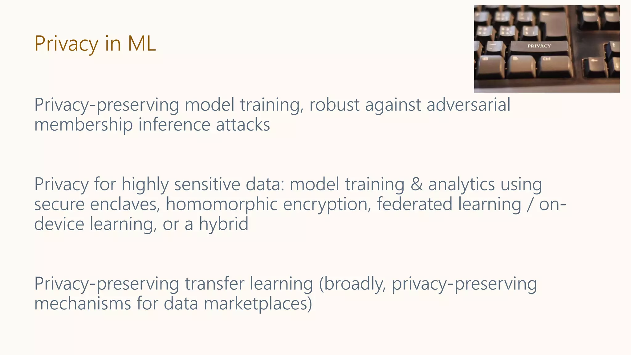 Privacy in ML
Privacy-preserving model training, robust against adversarial
membership inference attacks
Privacy for highly sensitive data: model training & analytics using
secure enclaves, homomorphic encryption, federated learning / on-
device learning, or a hybrid
Privacy-preserving transfer learning (broadly, privacy-preserving
mechanisms for data marketplaces)
 