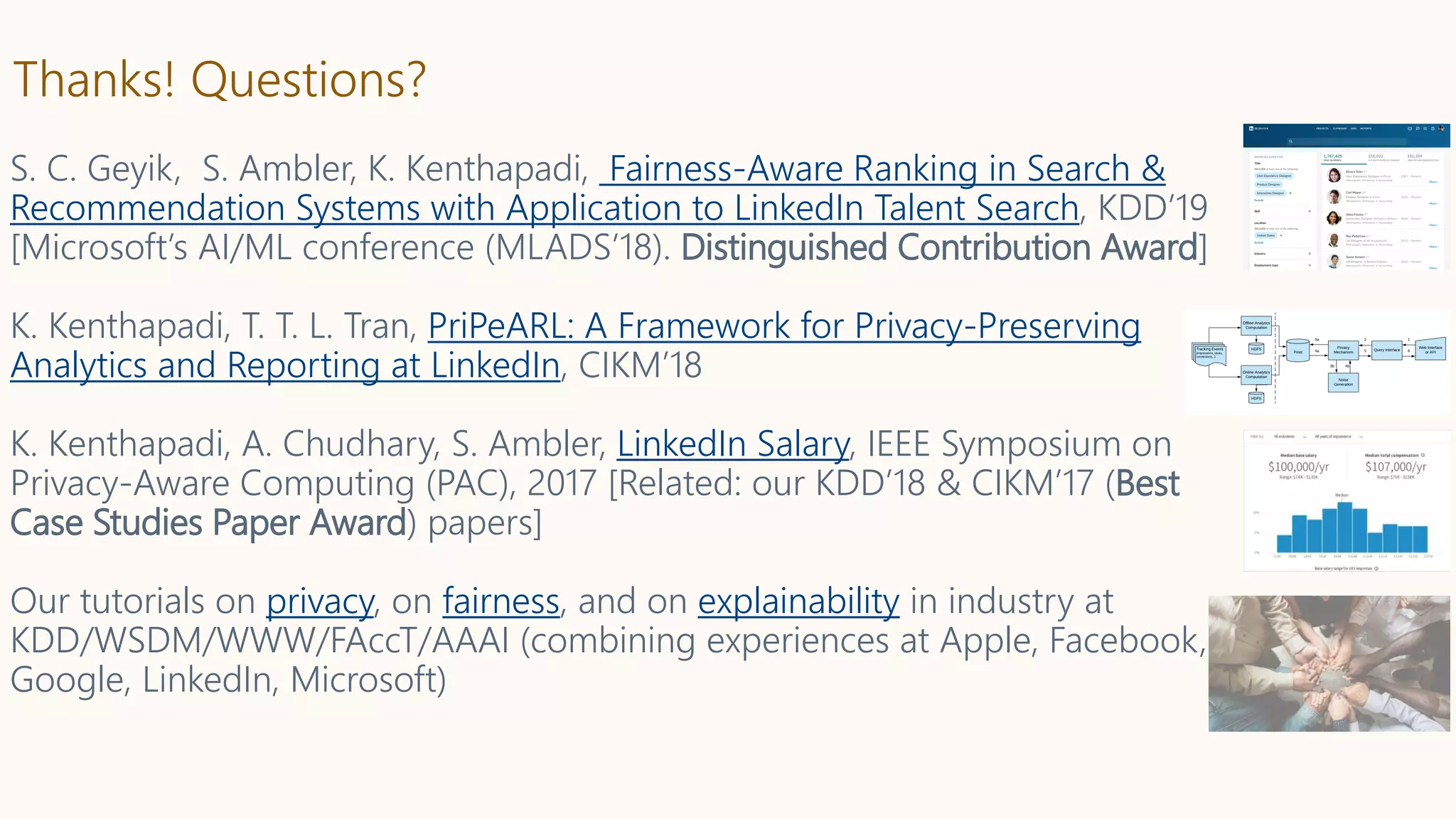 Thanks! Questions?
S. C. Geyik, S. Ambler, K. Kenthapadi, Fairness-Aware Ranking in Search &
Recommendation Systems with Application to LinkedIn Talent Search, KDD’19
[Microsoft’s AI/ML conference (MLADS’18). Distinguished Contribution Award]
K. Kenthapadi, T. T. L. Tran, PriPeARL: A Framework for Privacy-Preserving
Analytics and Reporting at LinkedIn, CIKM’18
K. Kenthapadi, A. Chudhary, S. Ambler, LinkedIn Salary, IEEE Symposium on
Privacy-Aware Computing (PAC), 2017 [Related: our KDD’18 & CIKM’17 (Best
Case Studies Paper Award) papers]
Our tutorials on privacy, on fairness, and on explainability in industry at
KDD/WSDM/WWW/FAccT/AAAI (combining experiences at Apple, Facebook,
Google, LinkedIn, Microsoft)
 