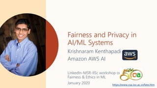 Fairness and Privacy in
AI/ML Systems
Krishnaram Kenthapadi
Amazon AWS AI
LinkedIn-MSR-IISc workshop on
Fairness & Ethics in ML
January 2020 https://www.csa.iisc.ac.in/fate.htm
 