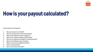 Howis your payout calculated?
In this module, we will discuss:-
1. How your payout is calculated?
2. How can you check your commission details?
3. What are the different modes of logistics?
4. What are the logisticscharges at Paytm Mall?
5. How can you measure the weight of a packed product?
6. What are the different types of frauds?
7. What is a service level agreement (SLA)?
8. How to avoidpenalties?
9. How is your payout calculated?
 