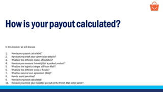 Howis your payout calculated?
In this module, we will discuss :
1. How is your payout calculated?
2. How can you check your commission details?
3. What are the different modes of logistics?
4. How can you measure the weight of a packed product?
5. What are the logistic charges at Paytm Mall?
6. What are the different types of frauds?
7. What is a service level agreement (SLA)?
8. How to avoidpenalties?
9. How is your payout calculated?
10. How can you check your expected payout on the Paytm Mall seller panel?
 
