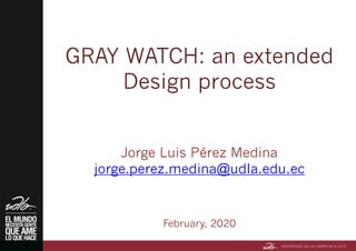 GRAY WATCH: an extended
Design process
Jorge Luis Pérez Medina
jorge.perez.medina@udla.edu.ec
February, 2020
 