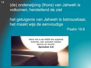 (de) onderwijzing (thora) van Jahweh is
volkomen, herstellend de ziel
het getuigenis van Jahweh is betrouwbaar,
het maakt wijs de eenvoudige
Psalm 19:8
14
 