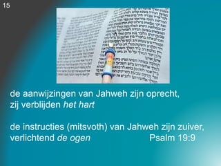 de aanwijzingen van Jahweh zijn oprecht,
zij verblijden het hart
de instructies (mitsvoth) van Jahweh zijn zuiver,
verlichtend de ogen Psalm 19:9
15
 