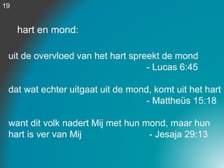 hart en mond:
uit de overvloed van het hart spreekt de mond
- Lucas 6:45
dat wat echter uitgaat uit de mond, komt uit het hart
- Mattheüs 15:18
want dit volk nadert Mij met hun mond, maar hun
hart is ver van Mij - Jesaja 29:13
19
 