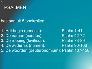 PSALMEN
bestaan uit 5 boekrollen:
1. Het begin (genesis): Psalm 1-41
2. De namen (exodus): Psalm 42-72
3. De roeping (leviticus): Psalm 73-89
4. De wildernis (numeri): Psalm 90-106
5. De woorden (deuteronomium): Psalm 107-150
3
 