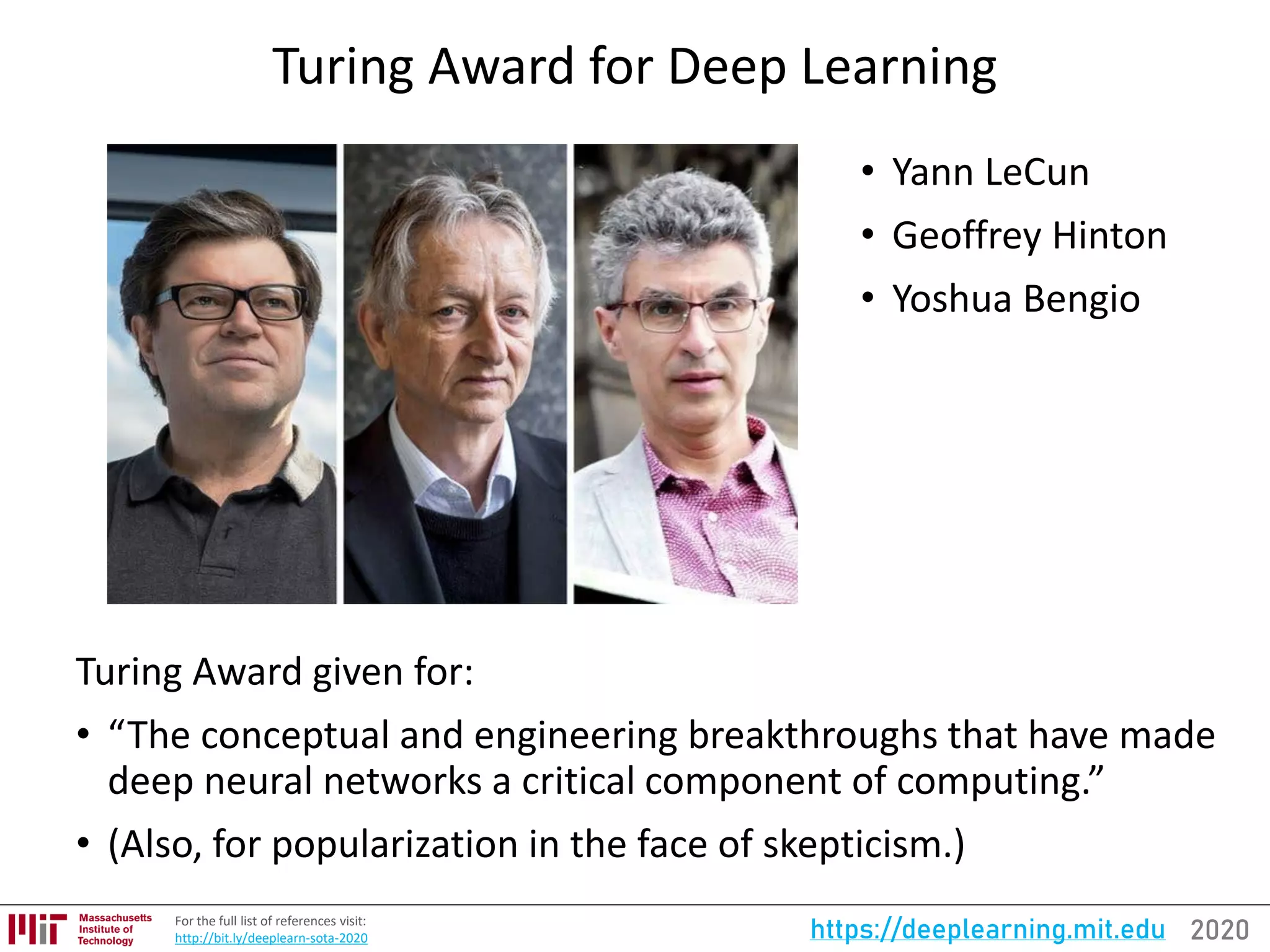 2020https://deeplearning.mit.eduFor the full list of references visit:
http://bit.ly/deeplearn-sota-2020
Turing Award for Deep Learning
• Yann LeCun
• Geoffrey Hinton
• Yoshua Bengio
Turing Award given for:
• “The conceptual and engineering breakthroughs that have made
deep neural networks a critical component of computing.”
• (Also, for popularization in the face of skepticism.)
 