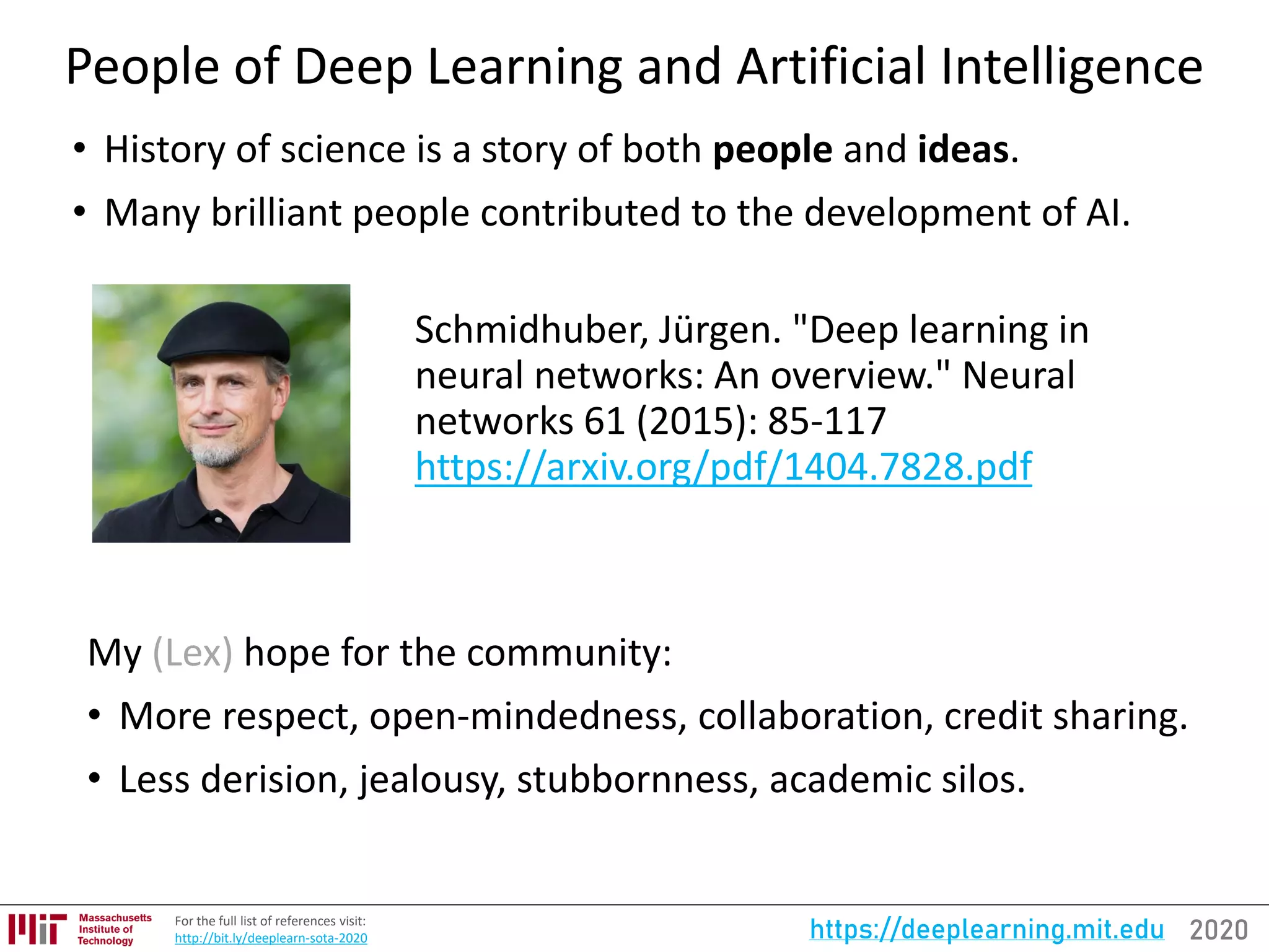 2020https://deeplearning.mit.eduFor the full list of references visit:
http://bit.ly/deeplearn-sota-2020
People of Deep Learning and Artificial Intelligence
• History of science is a story of both people and ideas.
• Many brilliant people contributed to the development of AI.
Schmidhuber, Jürgen. "Deep learning in
neural networks: An overview." Neural
networks 61 (2015): 85-117
https://arxiv.org/pdf/1404.7828.pdf
My (Lex) hope for the community:
• More respect, open-mindedness, collaboration, credit sharing.
• Less derision, jealousy, stubbornness, academic silos.
 