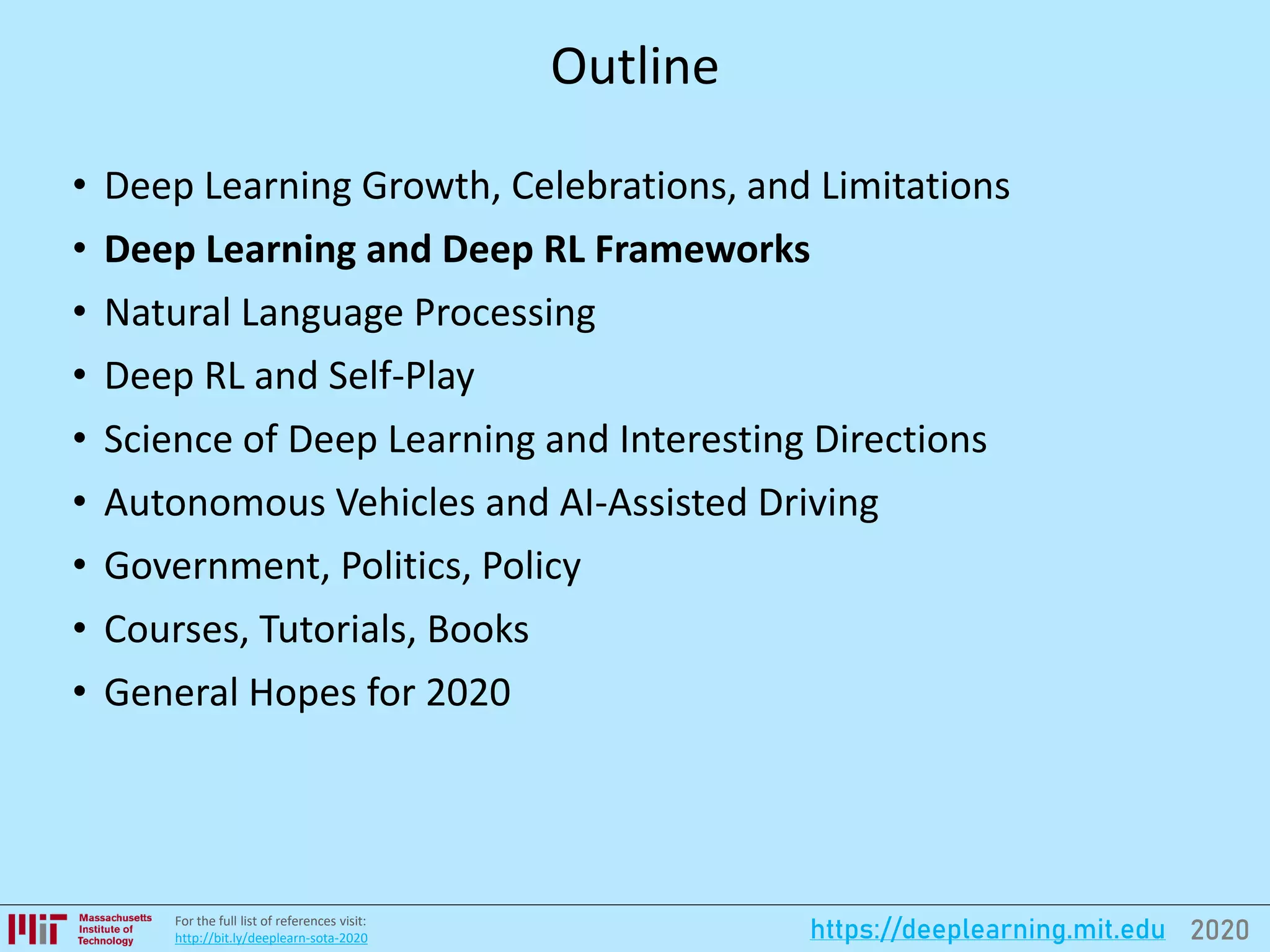 2020https://deeplearning.mit.eduFor the full list of references visit:
http://bit.ly/deeplearn-sota-2020
Outline
• Deep Learning Growth, Celebrations, and Limitations
• Deep Learning and Deep RL Frameworks
• Natural Language Processing
• Deep RL and Self-Play
• Science of Deep Learning and Interesting Directions
• Autonomous Vehicles and AI-Assisted Driving
• Government, Politics, Policy
• Courses, Tutorials, Books
• General Hopes for 2020
 