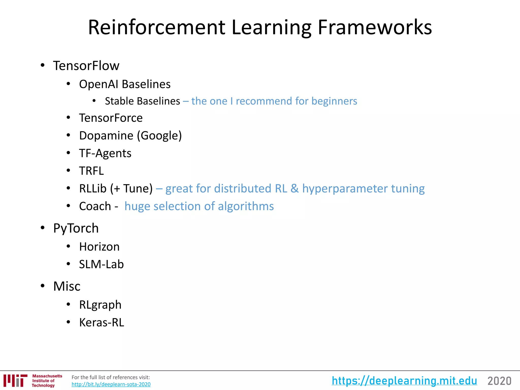 2020https://deeplearning.mit.eduFor the full list of references visit:
http://bit.ly/deeplearn-sota-2020
Reinforcement Learning Frameworks
• TensorFlow
• OpenAI Baselines
• Stable Baselines – the one I recommend for beginners
• TensorForce
• Dopamine (Google)
• TF-Agents
• TRFL
• RLLib (+ Tune) – great for distributed RL & hyperparameter tuning
• Coach - huge selection of algorithms
• PyTorch
• Horizon
• SLM-Lab
• Misc
• RLgraph
• Keras-RL
 