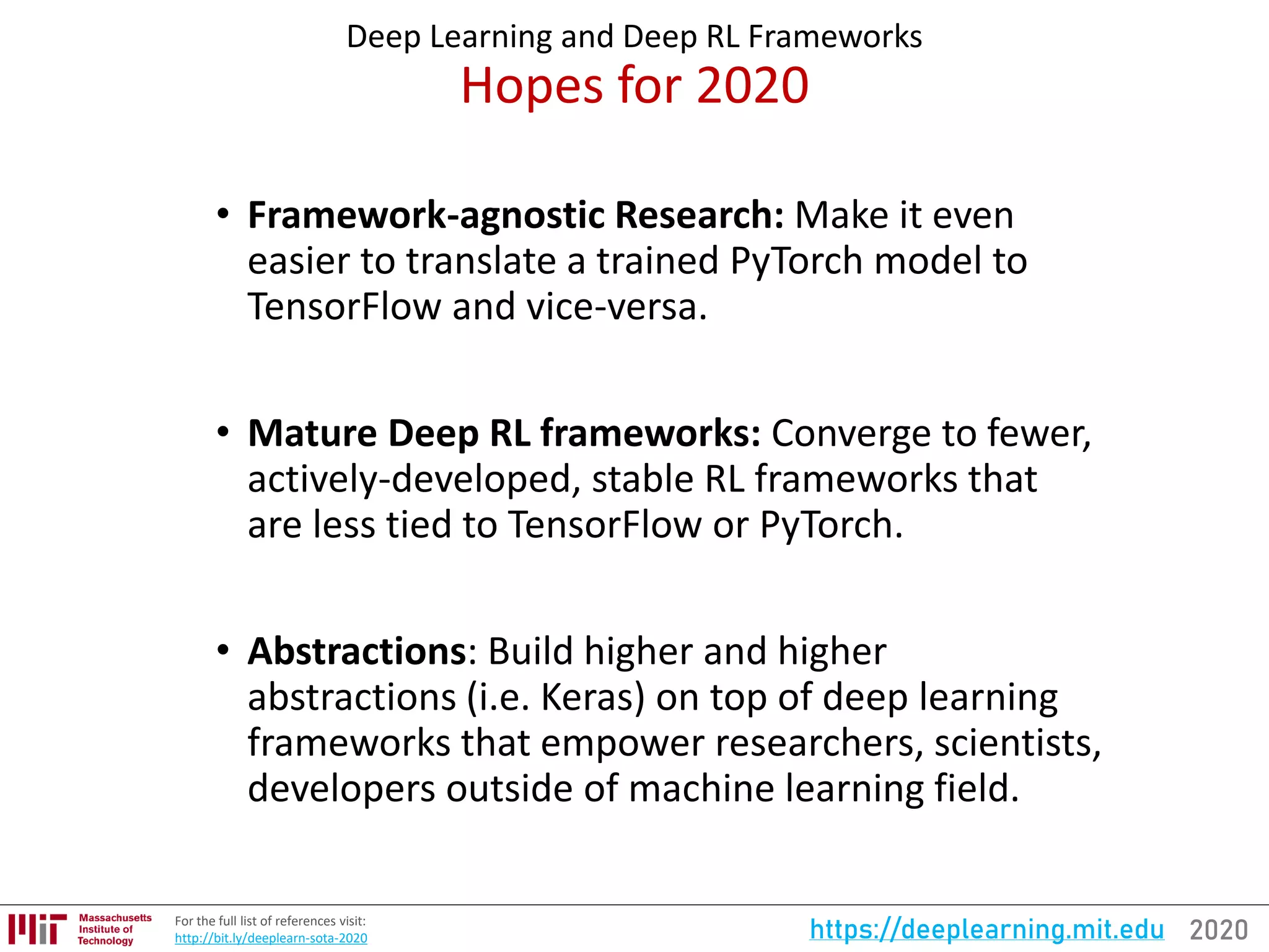 2020https://deeplearning.mit.eduFor the full list of references visit:
http://bit.ly/deeplearn-sota-2020
Deep Learning and Deep RL Frameworks
Hopes for 2020
• Framework-agnostic Research: Make it even
easier to translate a trained PyTorch model to
TensorFlow and vice-versa.
• Mature Deep RL frameworks: Converge to fewer,
actively-developed, stable RL frameworks that
are less tied to TensorFlow or PyTorch.
• Abstractions: Build higher and higher
abstractions (i.e. Keras) on top of deep learning
frameworks that empower researchers, scientists,
developers outside of machine learning field.
 