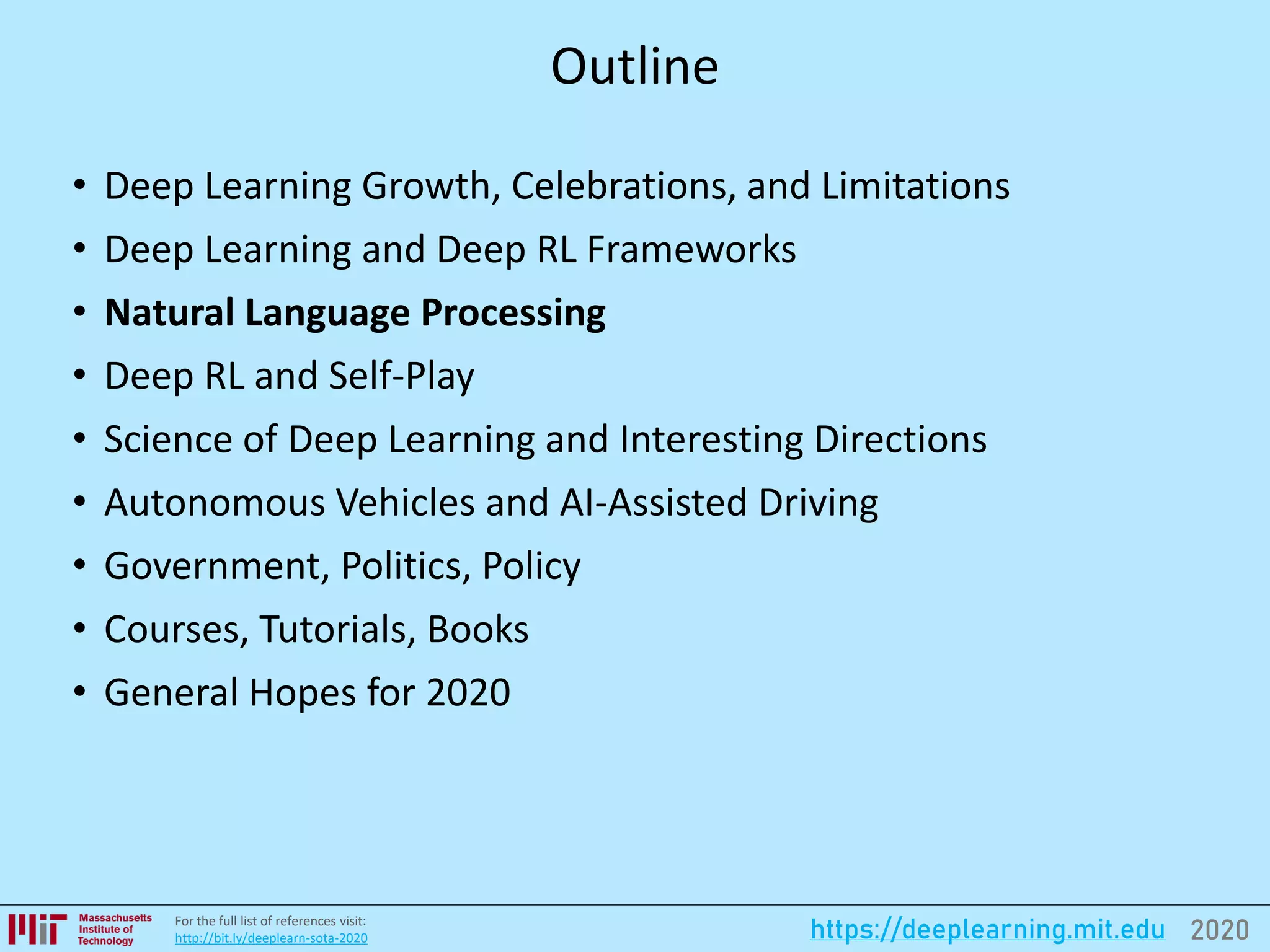 2020https://deeplearning.mit.eduFor the full list of references visit:
http://bit.ly/deeplearn-sota-2020
Outline
• Deep Learning Growth, Celebrations, and Limitations
• Deep Learning and Deep RL Frameworks
• Natural Language Processing
• Deep RL and Self-Play
• Science of Deep Learning and Interesting Directions
• Autonomous Vehicles and AI-Assisted Driving
• Government, Politics, Policy
• Courses, Tutorials, Books
• General Hopes for 2020
 