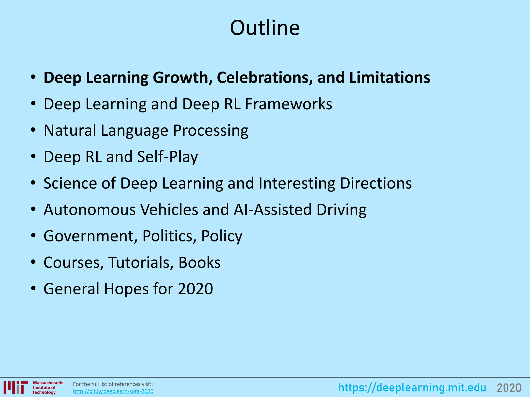 2020https://deeplearning.mit.eduFor the full list of references visit:
http://bit.ly/deeplearn-sota-2020
Outline
• Deep Learning Growth, Celebrations, and Limitations
• Deep Learning and Deep RL Frameworks
• Natural Language Processing
• Deep RL and Self-Play
• Science of Deep Learning and Interesting Directions
• Autonomous Vehicles and AI-Assisted Driving
• Government, Politics, Policy
• Courses, Tutorials, Books
• General Hopes for 2020
 