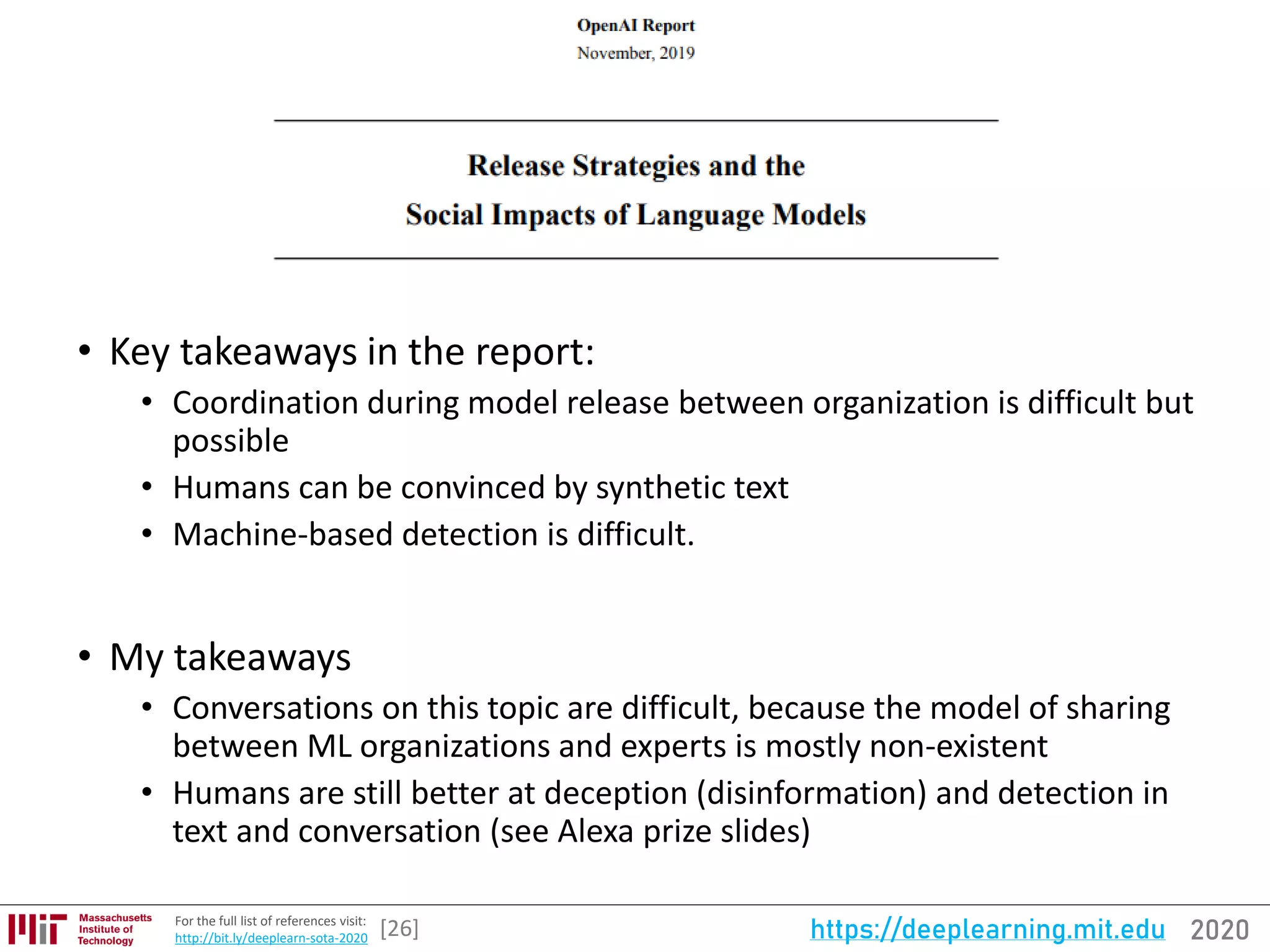 2020https://deeplearning.mit.eduFor the full list of references visit:
http://bit.ly/deeplearn-sota-2020
• Key takeaways in the report:
• Coordination during model release between organization is difficult but
possible
• Humans can be convinced by synthetic text
• Machine-based detection is difficult.
• My takeaways
• Conversations on this topic are difficult, because the model of sharing
between ML organizations and experts is mostly non-existent
• Humans are still better at deception (disinformation) and detection in
text and conversation (see Alexa prize slides)
[26]
 
