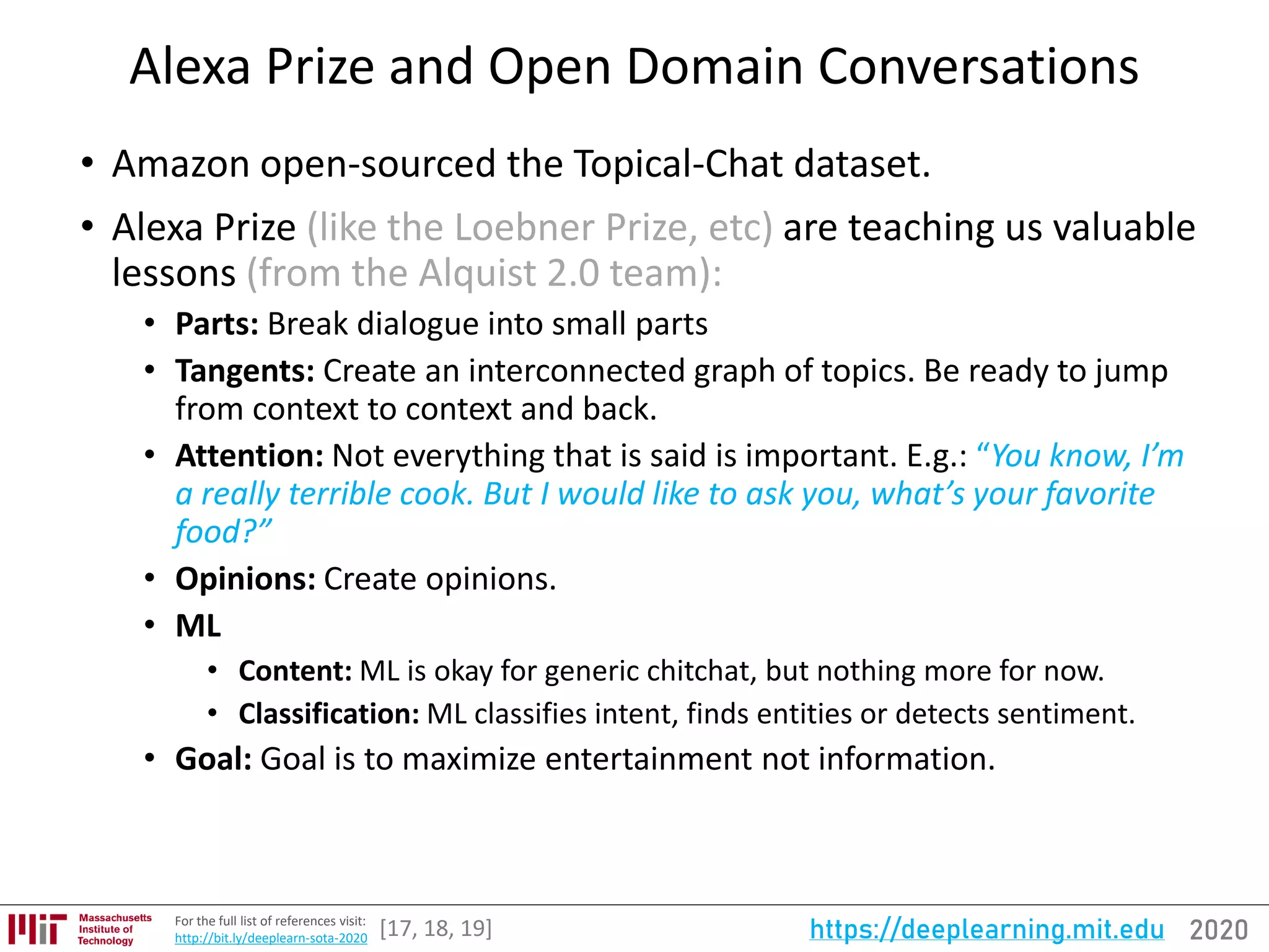 2020https://deeplearning.mit.eduFor the full list of references visit:
http://bit.ly/deeplearn-sota-2020
Alexa Prize and Open Domain Conversations
• Amazon open-sourced the Topical-Chat dataset.
• Alexa Prize (like the Loebner Prize, etc) are teaching us valuable
lessons (from the Alquist 2.0 team):
• Parts: Break dialogue into small parts
• Tangents: Create an interconnected graph of topics. Be ready to jump
from context to context and back.
• Attention: Not everything that is said is important. E.g.: “You know, I’m
a really terrible cook. But I would like to ask you, what’s your favorite
food?”
• Opinions: Create opinions.
• ML
• Content: ML is okay for generic chitchat, but nothing more for now.
• Classification: ML classifies intent, finds entities or detects sentiment.
• Goal: Goal is to maximize entertainment not information.
[17, 18, 19]
 