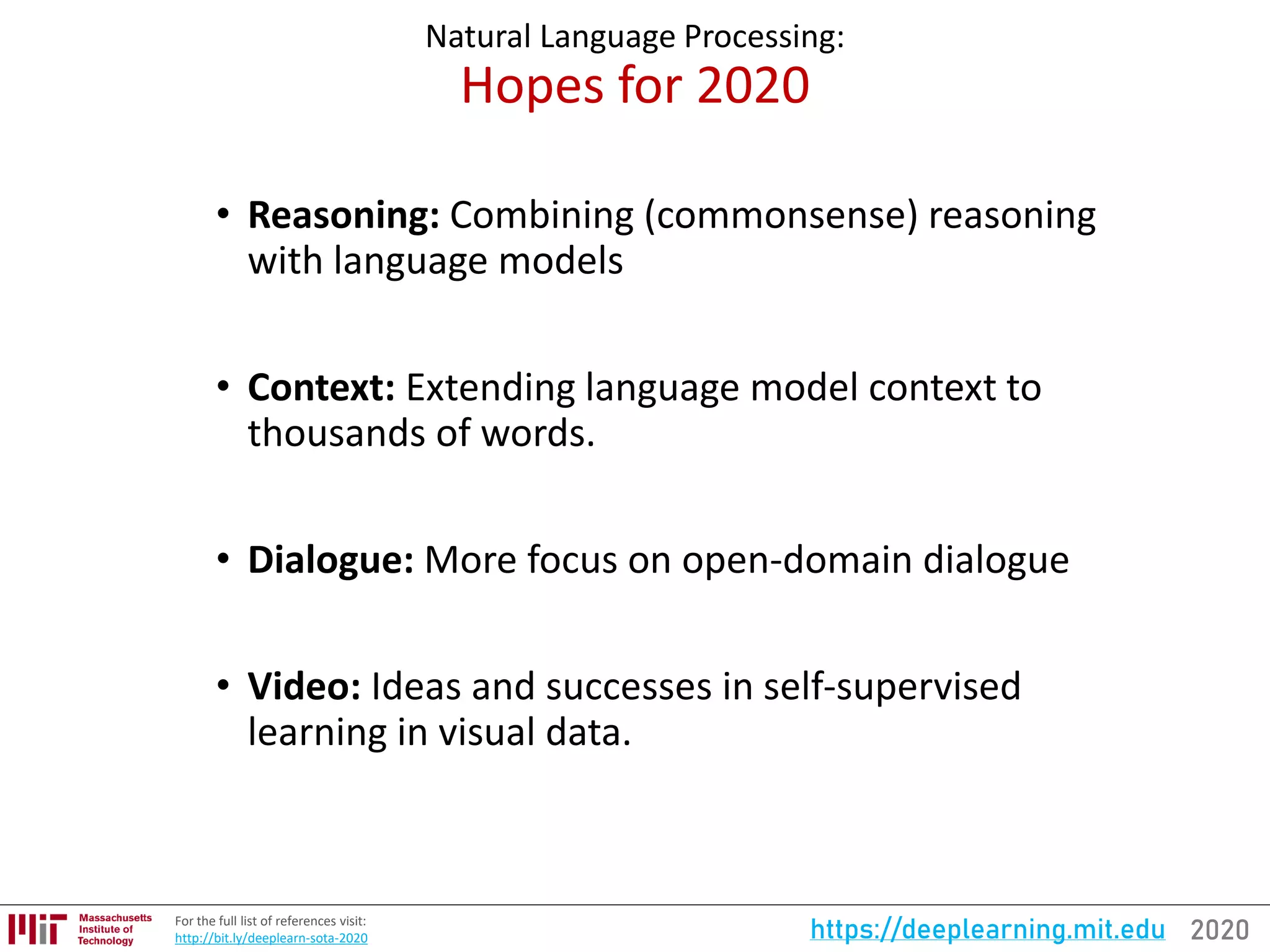2020https://deeplearning.mit.eduFor the full list of references visit:
http://bit.ly/deeplearn-sota-2020
Natural Language Processing:
Hopes for 2020
• Reasoning: Combining (commonsense) reasoning
with language models
• Context: Extending language model context to
thousands of words.
• Dialogue: More focus on open-domain dialogue
• Video: Ideas and successes in self-supervised
learning in visual data.
 