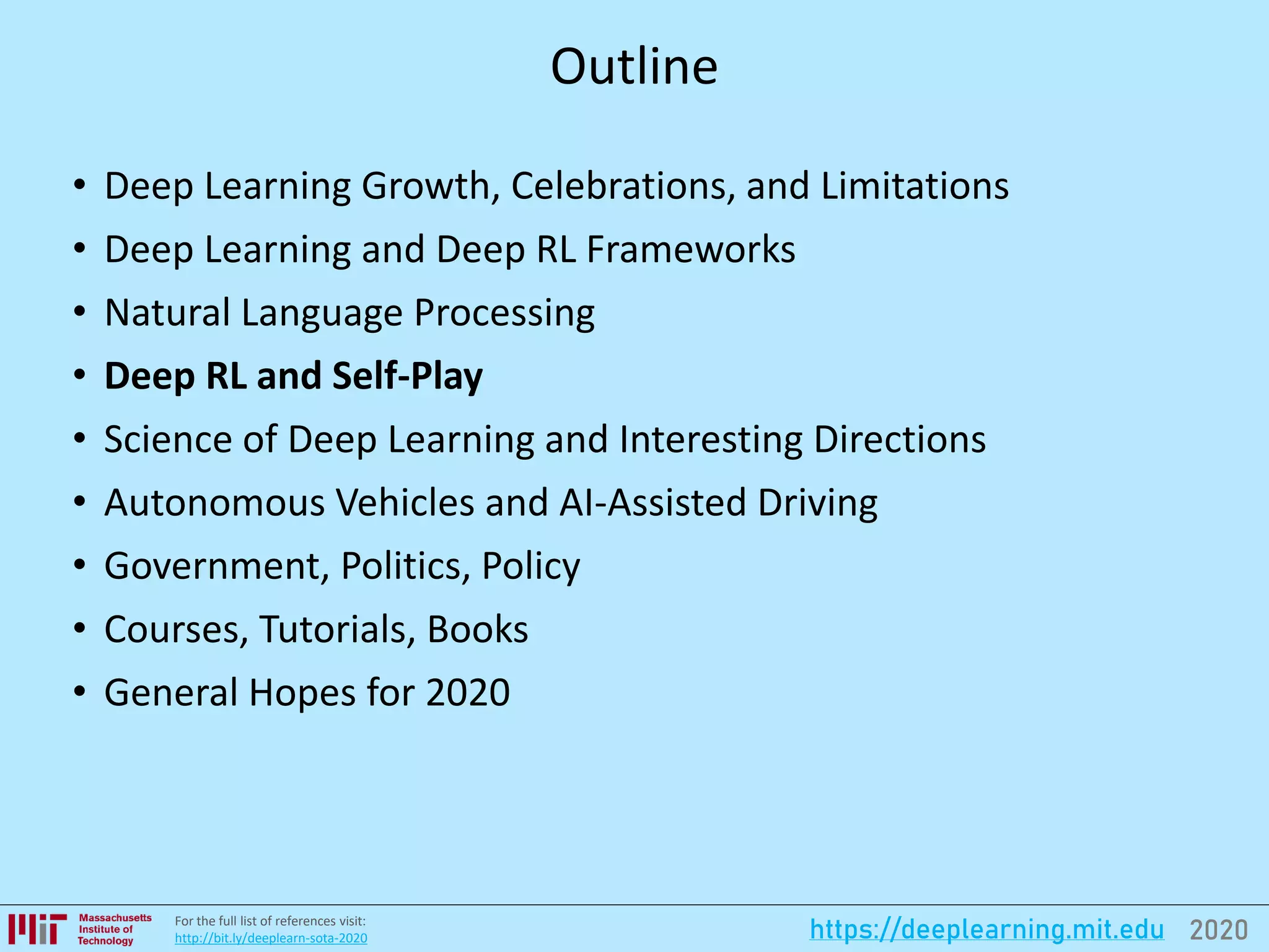2020https://deeplearning.mit.eduFor the full list of references visit:
http://bit.ly/deeplearn-sota-2020
Outline
• Deep Learning Growth, Celebrations, and Limitations
• Deep Learning and Deep RL Frameworks
• Natural Language Processing
• Deep RL and Self-Play
• Science of Deep Learning and Interesting Directions
• Autonomous Vehicles and AI-Assisted Driving
• Government, Politics, Policy
• Courses, Tutorials, Books
• General Hopes for 2020
 
